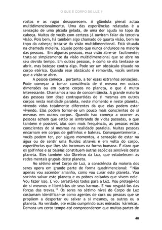 O QUE É CORPO DE LUZ ?

rostos e as rugas desaparecem. A glândula pienal actua
multidimencionalmente. Uma das experiências relatadas é a
sensação de uma picada gelada, de uma dor aguda no topo da
cabeça. Muitos de vocês com certeza já ouviram falar da terceira
visão. Pois bem, há também algo chamado de quarta visão, bem no
topo da cabeça; trata-se da visão multidimencional. Está situada
na chamada moleira, aquele ponto que nunca endurece na maioria
das pessoas. Em algumas pessoas, essa visão abre-se facilmente;
trata-se simplesmente da visão multidimensional que se abre no
seu devido tempo. Em outras pessoas, é como se ela tentasse se
abrir, mas batesse contra algo. Pode ser um obstáculo situado no
corpo etérico. Quando esse obstáculo é removido, vocês sentem
que a visão se abre.
A pessoa começa , portanto, a ter essas estranhas sensações.
Pode começar a tomar consciência de si mesma em outras
dimensões ou em outros corpos no planeta, o que é muito
interessante. Chamamos a isso de concomitância. A grande maioria
das pessoas tem doze contrapartidas de si mesmas em outros
corpos nesta realidade paralela, neste momento e neste planeta,
vivendo vidas totalmente diferentes da que elas podem estar
vivendo. Elas podem tornar-se um pouco mais conscientes de si
mesmas em outros corpos. Quando isso começa a ocorrer as
pessoas acham que estão se lembrando de vidas passadas, o que
também é possível. Mas com mais frequência, as pessoas estão
conscientes de si mesmas na realidade paralela. Muitas pessoas
encarnam em corpos de golfinhos e baleias. Consequentemente ,
vocês podem ter, por alguns momentos, a sensação de estar na
água ou de sentir uma fluidez através e em volta do corpo,
experiências que lhes são incomuns na forma humana. É claro que
os golfinhos e as baleias constituem outras espécies sensíveis deste
planeta. Eles também são Obreiros da Luz, que estabelecem as
redes mentais grupais deste planeta.
No sétimo nível Corpo de Luz, a consciência da maioria dos
seres opera em grande parte de forma quadrimencional: ‘’Não
apenas vou ascender amanha, como vou curar este planeta. Vou
sozinho salvar este planeta e os pobres coitados que vivem nele.
Vou fazer isso. E vou arrastá-los todos para a Luz. Vou protegê-los
de si mesmos e libertá-los de seus karmas. E vou resgatá-los das
forças das trevas.’’ Os seres no sétimo nível do Corpo de Luz
costumam identificar-se como agentes de cura ou pessoas que se
propõem a despertar ou salvar a si mesmos, os outros ou o
planeta. Na verdade, ele estão cumprindo suas mônadas kármicas.
Demora um certo tempo até compreenderem que muitas partes de
40

 