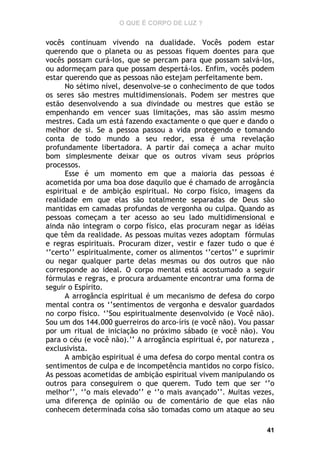 O QUE É CORPO DE LUZ ?

vocês continuam vivendo na dualidade. Vocês podem estar
querendo que o planeta ou as pessoas fiquem doentes para que
vocês possam curá-los, que se percam para que possam salvá-los,
ou adormeçam para que possam despertá-los. Enfim, vocês podem
estar querendo que as pessoas não estejam perfeitamente bem.
No sétimo nível, desenvolve-se o conhecimento de que todos
os seres são mestres multidimensionais. Podem ser mestres que
estão desenvolvendo a sua divindade ou mestres que estão se
empenhando em vencer suas limitações, mas são assim mesmo
mestres. Cada um está fazendo exactamente o que quer e dando o
melhor de si. Se a pessoa passou a vida protegendo e tomando
conta de todo mundo a seu redor, essa é uma revelação
profundamente libertadora. A partir daí começa a achar muito
bom simplesmente deixar que os outros vivam seus próprios
processos.
Esse é um momento em que a maioria das pessoas é
acometida por uma boa dose daquilo que é chamado de arrogância
espiritual e de ambição espiritual. No corpo físico, imagens da
realidade em que elas são totalmente separadas de Deus são
mantidas em camadas profundas de vergonha ou culpa. Quando as
pessoas começam a ter acesso ao seu lado multidimensional e
ainda não integram o corpo físico, elas procuram negar as idéias
que têm da realidade. As pessoas muitas vezes adoptam fórmulas
e regras espirituais. Procuram dizer, vestir e fazer tudo o que é
‘’certo’’ espiritualmente, comer os alimentos ‘’certos’’ e suprimir
ou negar qualquer parte delas mesmas ou dos outros que não
corresponde ao ideal. O corpo mental está acostumado a seguir
fórmulas e regras, e procura arduamente encontrar uma forma de
seguir o Espírito.
A arrogância espiritual é um mecanismo de defesa do corpo
mental contra os ‘’sentimentos de vergonha e desvalor guardados
no corpo físico. ‘’Sou espiritualmente desenvolvido (e Você não).
Sou um dos 144.000 guerreiros do arco-íris (e você não). Vou passar
por um ritual de iniciação no próximo sábado (e você não). Vou
para o céu (e você não).’’ A arrogância espiritual é, por natureza ,
exclusivista.
A ambição espiritual é uma defesa do corpo mental contra os
sentimentos de culpa e de incompetência mantidos no corpo físico.
As pessoas acometidas de ambição espiritual vivem manipulando os
outros para conseguirem o que querem. Tudo tem que ser ‘’o
melhor’’, ‘’o mais elevado’’ e ‘’o mais avançado’’. Muitas vezes,
uma diferença de opinião ou de comentário de que elas não
conhecem determinada coisa são tomadas como um ataque ao seu
41

 
