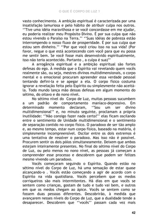 O QUE É CORPO DE LUZ ?

vasto conhecimento. A ambição espiritual é caracterizada por uma
insatisfação lamuriosa e pelo hábito de atribuir culpa nos outros.
‘’Tive uma idéia maravilhosa e se você concordasse em me ajudar,
eu poderia realizar meu Propósito Divino. É por sua culpa que não
estou vivendo o Paraíso na Terra.’’ ‘’Suas idéias de pobreza estão
interrompendo o nosso fluxo de prosperidade. É por sua culpa que
estou sem dinheiro.’’ ‘’Por que você criou isso na sua vida? (Por
favor, negue o que está acontecendo com você para que eu possa
me sentir bem. Se você fosse mais desenvolvido espiritualmente,
isso não teria acontecido. Portanto , a culpa é sua)’’
A arrogância espiritual e a ambição espiritual são fortes
defesas do ego. À medida que o Espírito vai revelando quem vocês
realmente são, ou seja, mestres divinos multidimensionais, o corpo
mental e o emocional procuram apreender essa verdade pessoal
tentando defini-la e se apegar a ela. O corpo físico costuma
ignorar a revelação feita pelo Espírito ou simplesmente não aceitála. Todo mundo lança mão dessas defesas em algum momento do
sétimo, do oitavo e do nono nível.
No sétimo nível do Corpo de Luz, muitas pessoas sucumbem
a um padrão de comportamento maníaco-depressivo. Em
determinado momento declaram, ‘’Sou um ser divino
multidimensional’’ e, no minuto seguinte, proclamam a própria
inutilidade: ‘’Não consigo fazer nada certo!’’ elas ficam oscilando
entre o sentimento de Unidade multidimensional e o sentimento
de separação contido no corpo físico. O paradoxo de ser tão amplo
e, ao mesmo tempo, estar num corpo físico, baseado na matéria, é
simplesmente incompreensível. Oscilar entre os dois extremos é
uma tentativa de resolver o paradoxo. Mas isso não é possível.
Procurem sentir os dois pólos simultaneamente. Deixem que ambos
estejam inteiramente presentes. No final do sétimo nível do Corpo
de Luz, ou pelo menos no nono nível, as pessoas já começam a
compreender esse processo e descobrem que podem ser felizes
mesmo vivendo um paradoxo.
Vocês começaram seguindo o Espírito. Quando estão no
sétimo nível do Corpo de Luz, há uma sensação de estar quase
alcançando-o . Vocês estão começando a agir de acordo com o
Espírito na vida quotidiana. Vocês percebem que os medos
corriqueiros são mais intermitentes. Há dias em que vocês se
sentem como crianças, gostam de tudo e tudo vai bem, e outros
em que os medos chegam ao ápice. Vocês se sentem como se
fossem duas pessoas diferentes. Descobrirão, à medida que
avançarem nesses níveis do Corpo de Luz, que a dualidade tende a
desaparecer. Descobrem que ‘’vocês’’ passam cada vez mais
42

 