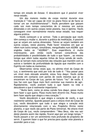 O QUE É CORPO DE LUZ ?

tempo em estado de êxtase. E descobrem que é possível viver
nesse estado.
Um dos maiores medos do corpo mental durante essa
transição é ‘’não ser capaz de viver no plano físico se de facto se
tornar um ser multidimensional’’. Vocês percebem que passam
cada vez mais tempo conscientes de si mesmos em outras
dimensões e em outros corpos neste planeta. Isso é óptimo. Vocês
conseguem viver normalmente mesmo nesse estado; isso requer
alguma prática.
Vocês começam a se activar. Toda a percepção que vocês
têm começa a mudar e, durante a prática da meditação, é possível
que se vejam em outras dimensões. Talvez se vejam também em
outros corpos, neste planeta. Pode haver instantes em que se
vêem num outro tempo, simultâneo, mergulhados num AGORA que
engloba todos os ‘’AGORAS’’. Essa experiência é muito
interessante, pois então vocês tomam consciência das
probabilidades e possibilidades de tudo o que fazem , ao mesmo
tempo que vêem todas aquelas linhas de força saindo de vocês.
Vocês se tornam mais conscientes das relações que mantêm com os
outros e também da profundidade da ligação que mantêm com o
Espírito em todos os momentos.
Observamos várias vezes que, no sétimo nível do Corpo de
Luz, o sentimento que está por trás de tudo é: ‘’Vou passar para
um nível mais elevado amanhã; estou fora daqui. Vocês estão
entrando em contacto com partes de vocês mesmos que já se
encontram no Corpo de Luz, partes do futuro ‘’eu’’ de vocês. E
isso faz com que fique mais fácil controlar sua maneira de agir.
Rapidamente, vocês avaliam tudo o que fazem na vida e
descobrem o que é realmente importante:
‘’Muito bem, como já estou caindo fora daqui, posso muito
bem fazer o que quero. Posso muito bem divertir-me. Posso muito
bem fazer aquilo que alegra o meu coração.’’
Vocês descobrem o que alegra o coração de vocês, o que
realmente satisfaz. Quando passam para o oitavo nível do Corpo de
Luz, vocês descobrem que tudo o que alegra o coração está
directamente relacionado com o seu Propósito Divino neste
planeta, e que vocês são parte do Plano Universal. No oitavo nível
do Corpo de Luz, vocês compreendem: ‘’Meu Deus, não vou sair
deste planeta assim tão rápido, ficarei aqui por um longo tempo.’’
Vocês passam a ter um sentimento mais profundo do propósito de
servir. E querem fazer o que for preciso para ajudar este planeta a
ascender para a Luz.

43

 