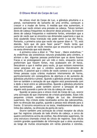 O QUE É CORPO DE LUZ ?

O Oitavo Nível do Corpo de Luz
No oitavo nível do Corpo de Luz, a glândula pituitária e a
pienal, normalmente do tamanho de uma ervilha, começam a
crescer e a mudar de forma. À medida que elas aumentam, é
possível que vocês sintam uma pressão na cabeça. Talvez tenham
dores de cabeça frequentes no decorrer desse processo. Se tiverem
dores de cabeça frequentes e realmente fortes, entendam que a
parte de vocês que se encontra nas dimensões superiores e que os
está ajudando nessa transição não pode sentir a sua dor física.
Portanto, a primeira coisa que vocês vão querer dizer é: ‘’Ei, está
doendo. Será que dá para fazer parar?’’ Vocês terão que
comunicar à parte de vocês mesmos que se encontra na quinta e
na sexta dimensão que está doendo.
A primeira coisa a dizer é: ‘’Por favor , libere endrofinas.’’
As endorfinas são anestésicos naturais produzidos pelo cérebro, e
aliviam a dor. Algumas pessoas prefeririam que as dores fossem
fracas e se prolongassem por um mês e meio, enquanto outras
prefeririam que fossem fortes, mas acabassem em 24 horas.
Descubram o que é melhor para vocês, já que existem momentos
nesse processo em que o cérebro aumenta literalmente de
tamanho. É possível que o crânio de vocês comece a se expandir.
Vimos pessoas cujos crânios mudaram inteiramente de forma,
particularmente em consequência da abertura e do aumento da
glândulas pituitária e pineal. Quando a glândula pineal se expande,
tem-se também a sensação de que alguém está pressionando com
o dedo o local entre as sobrancelhas. Quando a glândula pituitária
está aumentando , pode também ocorrer a sensação de que
alguém está puxando a parte de trás da cabeça de vocês.
Quando se passa para o oitavo nível do Corpo de Luz, ocorre
uma activação do que chamamos de cristais granulados. Esses três
pequenos cristais recebem códigos de Luz das dimensões
superiores. Dos cristais estão localizados acima das sobrancelhas,
bem na direcção das pupilas, quando a pessoa está olhando para a
frente. O terceiro encontra-se na testa, imediatamente abaixo da
linha dos cabelos, na direcção da ponta do nariz.
Ocorre também uma activação do cristal receptor da célula
que faz registros (situada do lado direito da cabeça, a cerca de
quatro centímetros acima da orelha). Nas dimensões superiores, há
uma estrutura chamada cristal da célula de registros. Essa célula
contém grandes quantidades de informação que a alma acumulou
ao longo de muitas encarnações em vários planetas e estrelas.
44

 