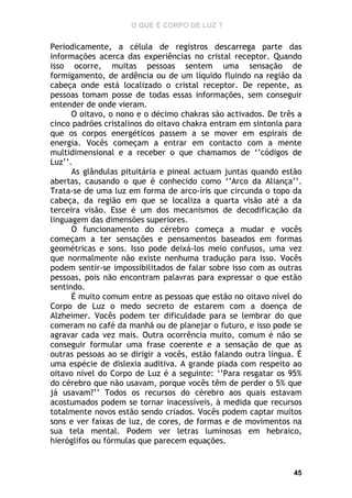 O QUE É CORPO DE LUZ ?

Periodicamente, a célula de registros descarrega parte das
informações acerca das experiências no cristal receptor. Quando
isso ocorre, muitas pessoas sentem uma sensação de
formigamento, de ardência ou de um líquido fluindo na região da
cabeça onde está localizado o cristal receptor. De repente, as
pessoas tomam posse de todas essas informações, sem conseguir
entender de onde vieram.
O oitavo, o nono e o décimo chakras são activados. De três a
cinco padrões cristalinos do oitavo chakra entram em sintonia para
que os corpos energéticos passem a se mover em espirais de
energia. Vocês começam a entrar em contacto com a mente
multidimensional e a receber o que chamamos de ‘’códigos de
Luz’’.
As glândulas pituitária e pineal actuam juntas quando estão
abertas, causando o que é conhecido como ‘’Arco da Aliança’’.
Trata-se de uma luz em forma de arco-íris que circunda o topo da
cabeça, da região em que se localiza a quarta visão até a da
terceira visão. Esse é um dos mecanismos de decodificação da
linguagem das dimensões superiores.
O funcionamento do cérebro começa a mudar e vocês
começam a ter sensações e pensamentos baseados em formas
geométricas e sons. Isso pode deixá-los meio confusos, uma vez
que normalmente não existe nenhuma tradução para isso. Vocês
podem sentir-se impossibilitados de falar sobre isso com as outras
pessoas, pois não encontram palavras para expressar o que estão
sentindo.
É muito comum entre as pessoas que estão no oitavo nível do
Corpo de Luz o medo secreto de estarem com a doença de
Alzheimer. Vocês podem ter dificuldade para se lembrar do que
comeram no café da manhã ou de planejar o futuro, e isso pode se
agravar cada vez mais. Outra ocorrência muito, comum é não se
conseguir formular uma frase coerente e a sensação de que as
outras pessoas ao se dirigir a vocês, estão falando outra língua. É
uma espécie de dislexia auditiva. A grande piada com respeito ao
oitavo nível do Corpo de Luz é a seguinte: ‘’Para resgatar os 95%
do cérebro que não usavam, porque vocês têm de perder o 5% que
já usavam?’’ Todos os recursos do cérebro aos quais estavam
acostumados podem se tornar inacessíveis, à medida que recursos
totalmente novos estão sendo criados. Vocês podem captar muitos
sons e ver faixas de luz, de cores, de formas e de movimentos na
sua tela mental. Podem ver letras luminosas em hebraico,
hieróglifos ou fórmulas que parecem equações.

45

 