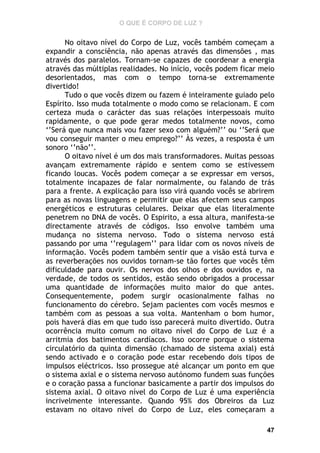 O QUE É CORPO DE LUZ ?

No oitavo nível do Corpo de Luz, vocês também começam a
expandir a consciência, não apenas através das dimensões , mas
através dos paralelos. Tornam-se capazes de coordenar a energia
através das múltiplas realidades. No início, vocês podem ficar meio
desorientados, mas com o tempo torna-se extremamente
divertido!
Tudo o que vocês dizem ou fazem é inteiramente guiado pelo
Espírito. Isso muda totalmente o modo como se relacionam. E com
certeza muda o carácter das suas relações interpessoais muito
rapidamente, o que pode gerar medos totalmente novos, como
‘’Será que nunca mais vou fazer sexo com alguém?’’ ou ‘’Será que
vou conseguir manter o meu emprego?’’ Às vezes, a resposta é um
sonoro ‘’não’’.
O oitavo nível é um dos mais transformadores. Muitas pessoas
avançam extremamente rápido e sentem como se estivessem
ficando loucas. Vocês podem começar a se expressar em versos,
totalmente incapazes de falar normalmente, ou falando de trás
para a frente. A explicação para isso virá quando vocês se abrirem
para as novas linguagens e permitir que elas afectem seus campos
energéticos e estruturas celulares. Deixar que elas literalmente
penetrem no DNA de vocês. O Espirito, a essa altura, manifesta-se
directamente através de códigos. Isso envolve também uma
mudança no sistema nervoso. Todo o sistema nervoso está
passando por uma ‘’regulagem’’ para lidar com os novos níveis de
informação. Vocês podem também sentir que a visão está turva e
as reverberações nos ouvidos tornam-se tão fortes que vocês têm
dificuldade para ouvir. Os nervos dos olhos e dos ouvidos e, na
verdade, de todos os sentidos, estão sendo obrigados a processar
uma quantidade de informações muito maior do que antes.
Consequentemente, podem surgir ocasionalmente falhas no
funcionamento do cérebro. Sejam pacientes com vocês mesmos e
também com as pessoas a sua volta. Mantenham o bom humor,
pois haverá dias em que tudo isso parecerá muito divertido. Outra
ocorrência muito comum no oitavo nível do Corpo de Luz é a
arritmia dos batimentos cardíacos. Isso ocorre porque o sistema
circulatório da quinta dimensão (chamado de sistema axial) está
sendo activado e o coração pode estar recebendo dois tipos de
impulsos eléctricos. Isso prossegue até alcançar um ponto em que
o sistema axial e o sistema nervoso autónomo fundem suas funções
e o coração passa a funcionar basicamente a partir dos impulsos do
sistema axial. O oitavo nível do Corpo de Luz é uma experiência
incrivelmente interessante. Quando 95% dos Obreiros da Luz
estavam no oitavo nível do Corpo de Luz, eles começaram a
47

 