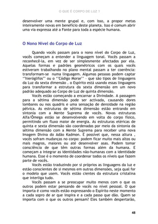 O QUE É CORPO DE LUZ ?

desenvolver uma mente grupal e, com isso, a propor metas
inteiramente novas em benefício deste planeta. Isso é comum abrir
uma via expressa até a Fonte para toda a espécie humana.

O Nono Nível do Corpo de Luz
Quando vocês passam para o nono nível do Corpo de Luz,
vocês começam a entender a linguagem tonal. Vocês passam a
reconhecê-la, em vez de ser simplesmente afectados por ela.
Aquelas formas e padrões geométricos com os quais vocês
estiveram trabalhando no plano mental passam a ter coerência:
transformam-se numa linguagem. Algumas pessoas podem captar
‘’hieróglifos’’ ou o ‘’Código Morse’’ – que são tipos de linguagens
da Luz da sexta dimensão . o Espírito está usando essas linguagens
para transformar a estrutura da sexta dimensão em um novo
padrão adequado ao Corpo de Luz de quinta dimensão.
Vocês estão começando a encarnar a Divindade. A passagem
para a sétima dimensão pode ser activada, causando dores
lombares ou nos quadris e uma sensação de densidade na região
pélvica. As estruturas de sétima dimensão estão entrando em
sintonia com a Mente Suprema de vocês. Novas estruturas
Alfa/Ômega estão se desenvolvendo em volta do corpo físico,
permitindo um fluxo maior de energia. As estruturas etéricas de
quinta e sexta dimensão são coordenadas por meio da sintonia da
sétima dimensão com a Mente Suprema para receber uma nova
Imagem Divina do Adão Kadmon. É possível que, nessa altura ,
vocês sofram mudanças no corpo: podem ficar muito mais altos ou
mais magros, maiores ou até desenvolver asas. Podem tomar
consciência de que têm outras formas além da humana. E
começam a integrar as identidades não-humanas com a identidade
humana. Esse é o momento de coordenar todos os níveis que fazem
parte de vocês.
Vocês estão traduzindo por si próprios as linguagens da luz e
estão conscientes de si mesmos em outras dimensões, seja qual for
o modelo que usem. Vocês estão cientes da estrutura cristalina
que interliga tudo.
Vocês passam a se preocupar muito menos com o que os
outros podem estar pensando de vocês no nível pessoal. O que
importa é como vocês estão expressando o Espírito neste momento
a cada sopro de ar que inspira e a cada passo que dão. Quem se
importa com o que os outros pensam? Eles também despertarão,

48

 