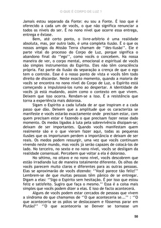 O QUE É CORPO DE LUZ ?

Jamais estou separado da Fonte: eu sou a Fonte. É isso que é
oferecido a cada um de vocês, o que não significa renunciar a
todos os níveis do ser. É no nono nível que ocorre essa entrega,
entrega e êxtase.
Bem, até certo ponto, o livre-arbítrio é uma realidade
absoluta, mas, por outro lado, é uma completa ilusão. É o que os
nossos amigos da Missão Terra chamam de ‘’des-ilusão’’. Ele é
parte vital do processo do Corpo de Luz, porque significa o
abandono final do ‘’ego’’, como vocês o concebem. Na nossa
maneira de ver, o corpo mental, emocional e espiritual de vocês
são simples instrumentos do Espírito. Eles não têm consciência
própria. Faz parte da ilusão da separação a crença de que o ego
tem o controle. Esse é o nosso ponto de vista e vocês têm todo
direito de discordar. Neste exacto momento, quando a maioria de
vocês se encontra no nono nível do Corpo de Luz, o Espírito está
começando a impulsioná-los rumo ao despertar. A identidade de
vocês já está mudando, assim como o contexto em que vivem.
Deixem que isso ocorra. Rendam-se a isso. É a resistência que
torna a experiência mais dolorosa.
Sigam o Espírito a cada lufada de ar que inspiram e a cada
passo que dão. Deixem que a amplitude que os caracteriza se
manifeste e vocês estarão exactamente onde precisam estar, com
quem precisam estar e fazendo o que precisam fazer nesse dado
momento. Os medos ligados à luta pela sobrevivência dissipam-se;
deixam de ser importantes. Quando vocês manifestam quem
realmente são e o que vieram fazer aqui, todas as pequenas
ilusões que os importunam perdem a importância e deixam de ser
reais. Os medos podem ressurgir, uma vez que vocês continuam
vivendo neste mundo, mas vocês já serão capazes de colocá-los de
lado. No terceiro, no sexto e no nono nível, vocês se desligam da
realidade consensual. Percebem que voltar a ela é doloroso.
No sétimo, no oitavo e no nono nível, vocês descobrem que
estão irradiando luz de maneira totalmente diferente. Os olhos de
vocês parecem muito claros e diferentes para as outras pessoas.
Elas se aproximarão de vocês dizendo: ‘’Você parece tão feliz!’’
Lembrem-se de que muitas pessoas têm pânico de se entregar.
Digam a elas: ‘’Sigo o Espírito sem hesitação. É por isso que estou
feliz e satisfeito. Sugiro que faça o mesmo.’’ Essa é a coisa mais
simples que vocês podem dizer a elas. E isso de facto acontecerá.
Alguns de vocês podem estar cercados de pessoas que vivem
a síndroma do que chamamos de ‘’O que aconteceria se...’’ : ‘’O
que aconteceria se os pólos se deslocassem e fôssemos parar em
Plutão?’’ ‘’O que aconteceria se Denver se tornasse um
50

 