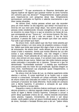 O QUE É CORPO DE LUZ ?

promontório?’’ ‘’O que aconteceria se fôssemos dominados por
alguma espécie de lagarto que quisesse manter os seres humanos
em cativeiro para nos devorar?’’ Frequentemente surgem pessoas
para importuná-los com perguntas desse tipo. Simplesmente
permaneçam centrados no Espírito e saberão exactamente o que
dizer nessas situações.
No sétimo nível, muitas pessoas acham que vão ascender
para um nível melhor no dia seguinte; que Ashtar virá buscá-las e
levá-las em sua nave para longe daqui. Isso ocorre porque essas
pessoas estão estabelecendo vínculos energéticos entre o eu que
se encontra no corpo físico e o que se encontra no Corpo de Luz,
que corresponde ao seu ‘’futuro eu’’, em termos lineares. Por isso,
há uma premência de pôr a vida em ordem. E isso de facto
acontece. A pessoa diz tudo o que sempre quis dizer aos outros.
Faz tudo o que sempre quis fazer.
No oitavo nível, vocês sabem que vão ficar neste planeta por
mais algum tempo e um novo senso de propósito começa a invadilos. Sabem que estão aqui porque têm algo a fazer e isso os enche
de entusiasmo. No oitavo nível, vocês deixam de entrar e sair do
corpo a todo o momento. Vemos que muitos Obreiros da Luz têm
acesso a suas múltiplas dimensões, mas não chegam a entrar
nesses corpos. Ficam saltando de um lado para o outro. No oitavo
nível, eles entram em seus corpos. E se sentem mais concentrados
e mais calmos do que nunca. Sabem que não estão malucos porque
estão centrados e ancorados em si mesmos. Tornam-se o que foi
denominado ‘’humanidade exaltada’’ à medida que manifestam
uma parcela cada vez maior de sua amplitude. Quando chegam ao
nono nível, manifestaram sua amplitude quase integralmente, o
que faz deles seres notáveis.
No oitavo nível do Corpo de Luz, os chakras superiores estão
abertos e activos. O corpo espiritual já se fundiu com o corpo
mental e o emocional, formando um campo unificado. Os padrões
do oitavo chakra são colocados em ordem e os campos energéticos
começam a funcionar de modo diferente. Vocês estão em contacto
com a Mente Suprema. E prevalece a sensação de que estão
ligados ao Espírito o tempo todo.
Enquanto o nono e o décimo chakras continuam se abrindo, o
décimo primeiro e o décimo segundo chakras também se abrem, e
vocês se ligam à Mente Crística Suprema. Começam a actuar a
partir dessa qualidade crística do ser, mesmo estando encarnados
neste planeta. Capazes, inicialmente, de entrar e sair desse
estado, vocês podem achar um pouco incómodo passar da condição
de Amor, Vontade e Verdade Divinos para a de um ‘’pobre idiota
51

 