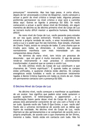 O QUE É CORPO DE LUZ ?

presunçoso’’ novamente. Mas isso logo passa. A certa altura,
depois de ter atravessado o Limiar do Despertar, vocês começam a
actuar a partir do nível crístico o tempo todo. Algumas pessoas
preferirão permanecer no nível crístico e esse será o caminho
delas aqui. Outras se ligarão à presença EU SOU. Se vocês
começarem a actuar a partir desse nível de Divindade, em algum
momento do décimo ou do décimo primeiro nível do Corpo de Luz
se tornará muito difícil manter a aparência humana. Realmente
difícil!
No nono nível do Corpo de Luz, vocês passarão para estados
de ser nos quais jamais estiveram. Viverão a experiência de
encarnar a própria verdade de vocês, o amor incondicional, bem
como a Luz e o poder que lhe são inerentes. Esse estado, chamado
de Chama Tripla, existe no coração de todos. É uma chama que se
irradia para todas as dimensões. A maioria das pessoas
normalmente manifesta com mais intensidade um dos
componentes dessa chama.
No término do nono nível, tem início um processo de
descensão – que em geral é muito marcante. O ego da pessoa
rende-se inteiramente e esse processo é extremamente
transformador: é possível que se comece a emitir Luz.
Os três últimos níveis do Corpo de Luz constituem o que
chamamos de ‘’níveis espirituais’’. É quando todos os campos
estão unificados, e quatorze chakras estão abertos. Os campos
energéticos estão fundidos e vocês se encontram totalmente
ligados à Mente Crística Suprema em todos os níveis do ser. Estão
em permanente contacto com a presença EU SOU.

O Décimo Nível do Corpo de Luz
No décimo nível, vocês começam a manifestar as qualidades
de um avatar. Isso significa que podem estar onde quiserem e
quando quiserem. O teletransporte, o apportation , e a
manifestação fazem parte desse nível do Corpo de Luz, pois a
pessoa está plenamente consciente de ser una com a Fonte e de
ser tudo. Quando vocês são Tudo O Que Existe, o que vocês são?
Vocês são o universo recriando-se de acordo com as idéias que
fazem da realidade. No décimo nível do Corpo de Luz, vocês
libertam-se dos aprisionamentos e se comportam de acordo com a
própria amplitude, de acordo com o que chamamos de Ser Divino,
inerente a todos. Vocês estão em contacto com tudo. Não há

52

 