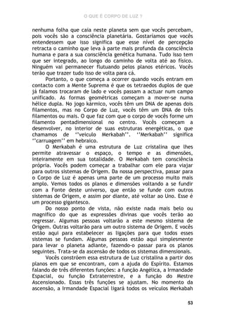 O QUE É CORPO DE LUZ ?

nenhuma folha que caia neste planeta sem que vocês percebam,
pois vocês são a consciência planetária. Gostaríamos que vocês
entendessem que isso significa que esse nível de percepção
retracta o caminho que leva à parte mais profunda da consciência
humana e para a sua consciência genética humana. Tudo isso tem
que ser integrado, ao longo do caminho de volta até ao físico.
Ninguém vai permanecer flutuando pelos planos etéricos. Vocês
terão que trazer tudo isso de volta para cá.
Portanto, o que começa a ocorrer quando vocês entram em
contacto com a Mente Suprema é que os tetraedos duplos de que
já falamos trocaram de lado e vocês passam a actuar num campo
unificado. As formas geométricas começam a mover-se numa
hélice dupla. No jogo kármico, vocês têm um DNA de apenas dois
filamentos, mas no Corpo de Luz, vocês têm um DNA de três
filamentos ou mais. O que faz com que o corpo de vocês forme um
filamento pentadimensional no centro. Vocês começam a
desenvolver, no interior de suas estruturas energéticas, o que
chamamos de ‘’veiculo Merkabah’’. ‘’Merkabah’’ significa
‘’carruagem’’ em hebraico.
O Merkabah é uma estrutura de Luz cristalina que lhes
permite atravessar o espaço, o tempo e as dimensões,
inteiramente em sua totalidade. O Merkabah tem consciência
própria. Vocês podem começar a trabalhar com ele para viajar
para outros sistemas de Origem. Da nossa perspectiva, passar para
o Corpo de Luz é apenas uma parte de um processo muito mais
amplo. Vemos todos os planos e dimensões voltando a se fundir
com a Fonte deste universo, que então se funde com outros
sistemas de Origem, e assim por diante, até voltar ao Uno. Esse é
um processo gigantesco.
Do nosso ponto de vista, não existe nada mais belo ou
magnifico do que as expressões divinas que vocês terão ao
regressar. Algumas pessoas voltarão a este mesmo sistema de
Origem. Outras voltarão para um outro sistema de Origem. E vocês
estão aqui para estabelecer as ligações para que todos esses
sistemas se fundam. Algumas pessoas estão aqui simplesmente
para levar o planeta adiante, fazendo-o passar para os planos
seguintes. Trata-se da ascensão de todos os sistemas dimensionais.
Vocês constróem essa estrutura de Luz cristalina a partir dos
planos em que se encontram, com a ajuda do Espírito. Estamos
falando de três diferentes funções: a função Angélica, a Irmandade
Espacial, ou função Extraterrestre, e a função do Mestre
Ascensionado. Essas três funções se ajustam. No momento da
ascensão, a Irmandade Espacial ligará todos os veículos Merkabah
53

 