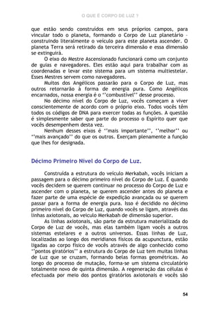 O QUE É CORPO DE LUZ ?

que estão sendo construídos em seus próprios campos, para
vincular todo o planeta, formando o Corpo de Luz planetário –
construindo literalmente o veículo para este planeta ascender. O
planeta Terra será retirado da terceira dimensão e essa dimensão
se extinguirá.
O eixo do Mestre Ascensionado funcionará como um conjunto
de guias e navegadores. Eles estão aqui para trabalhar com as
coordenadas e levar este sistema para um sistema multiestelar.
Esses Mestres servem como navegadores.
Muitos dos Angélicos passarão para o Corpo de Luz, mas
outros retornarão à forma de energia pura. Como Angélicos
encarnados, nossa energia é o ‘’combustível’’ desse processo.
No décimo nível do Corpo de Luz, vocês começam a viver
conscientemente de acordo com o próprio eixo. Todos vocês têm
todos os códigos de DNA para exercer todas as funções. A questão
é simplesmente saber que parte do processo o Espírito quer que
vocês desempenhem desta vez.
Nenhum desses eixos é ‘’mais importante’’, ‘’melhor’’ ou
‘’mais avançado’’ do que os outros. Exerçam plenamente a função
que lhes for designada.

Décimo Primeiro Nível do Corpo de Luz.
Construída a estrutura do veículo Merkabah, vocês iniciam a
passagem para o décimo primeiro nível do Corpo de Luz. É quando
vocês decidem se querem continuar no processo do Corpo de Luz e
ascender com o planeta, se querem ascender antes do planeta e
fazer parte de uma espécie de expedição avançada ou se querem
passar para a forma de energia pura. Isso é decidido no décimo
primeiro nível do Corpo de Luz, quando vocês se ligam, através das
linhas axiotonais, ao veiculo Merkabah de dimensão superior.
As linhas axiotonais, são parte da estrutura materializada do
Corpo de Luz de vocês, mas elas também ligam vocês a outros
sistemas estelares e a outros universos. Essas linhas de Luz,
localizadas ao longo dos meridianos físicos da acupunctura, estão
ligadas ao corpo físico de vocês através de algo conhecido como
‘’pontos giratórios’’ a estrutura do Corpo de Luz tem muitas linhas
de Luz que se cruzam, formando belas formas geométricas. Ao
longo do processo de mutação, forma-se um sistema circulatório
totalmente novo de quinta dimensão. A regeneração das células é
efectuada por meio dos pontos giratórios axiotonais e vocês são

54

 