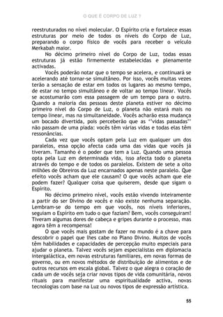 O QUE É CORPO DE LUZ ?

reestruturados no nível molecular. O Espírito cria e fortalece essas
estruturas por meio de todos os níveis do Corpo de Luz,
preparando o corpo físico de vocês para receber o veículo
Merkabah maior.
No décimo primeiro nível do Corpo de Luz, todas essas
estruturas já estão firmemente estabelecidas e plenamente
activadas.
Vocês poderão notar que o tempo se acelera, e continuará se
acelerando até tornar-se simultâneo. Por isso, vocês muitas vezes
terão a sensação de estar em todos os lugares ao mesmo tempo,
de estar no tempo simultâneo e de voltar ao tempo linear. Vocês
se acostumarão com essa passagem de um tempo para o outro.
Quando a maioria das pessoas deste planeta estiver no décimo
primeiro nível do Corpo de Luz, o planeta não estará mais no
tempo linear, mas na simultaneidade. Vocês acharão essa mudança
um bocado divertida, pois perceberão que as ‘’vidas passadas’’
não passam de uma piada: vocês têm várias vidas e todas elas têm
ressonâncias.
Cada vez que vocês optam pela Luz em qualquer um dos
paralelos, essa opção afecta cada uma das vidas que vocês já
tiveram. Tamanho é o poder que tem a Luz. Quando uma pessoa
opta pela Luz em determinada vida, isso afecta todo o planeta
através do tempo e de todos os paralelos. Existem de sete a oito
milhões de Obreiros da Luz encarnados apenas neste paralelo. Que
efeito vocês acham que ele causam? O que vocês acham que ele
podem fazer? Qualquer coisa que quiserem, desde que sigam o
Espírito.
No décimo primeiro nível, vocês estão vivendo inteiramente
a partir do ser Divino de vocês e não existe nenhuma separação.
Lembram-se do tempo em que vocês, nos níveis inferiores,
seguiam o Espírito em tudo o que faziam? Bem, vocês conseguiram!
Tiveram algumas dores de cabeça e gripes durante o processo, mas
agora têm a recompensa!
O que vocês mais gostam de fazer no mundo é a chave para
descobrir o papel que lhes cabe no Plano Divino. Muitos de vocês
têm habilidades e capacidades de percepção muito especiais para
ajudar o planeta. Talvez vocês sejam especialistas em diplomacia
intergaláctica, em novas estruturas familiares, em novas formas de
governo, ou em novos métodos de distribuição de alimentos e de
outros recursos em escala global. Talvez o que alegra o coração de
cada um de vocês seja criar novos tipos de vida comunitária, novos
rituais para manifestar uma espiritualidade activa, novas
tecnologias com base na Luz ou novos tipos de expressão artística.
55

 