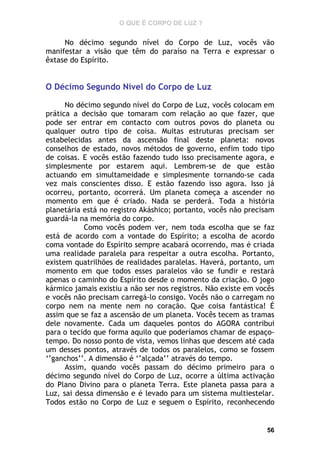 O QUE É CORPO DE LUZ ?

No décimo segundo nível do Corpo de Luz, vocês vão
manifestar a visão que têm do paraíso na Terra e expressar o
êxtase do Espírito.

O Décimo Segundo Nível do Corpo de Luz
No décimo segundo nível do Corpo de Luz, vocês colocam em
prática a decisão que tomaram com relação ao que fazer, que
pode ser entrar em contacto com outros povos do planeta ou
qualquer outro tipo de coisa. Muitas estruturas precisam ser
estabelecidas antes da ascensão final deste planeta: novos
conselhos de estado, novos métodos de governo, enfim todo tipo
de coisas. E vocês estão fazendo tudo isso precisamente agora, e
simplesmente por estarem aqui. Lembrem-se de que estão
actuando em simultameidade e simplesmente tornando-se cada
vez mais conscientes disso. E estão fazendo isso agora. Isso já
ocorreu, portanto, ocorrerá. Um planeta começa a ascender no
momento em que é criado. Nada se perderá. Toda a história
planetária está no registro Akáshico; portanto, vocês não precisam
guardá-la na memória do corpo.
Como vocês podem ver, nem toda escolha que se faz
está de acordo com a vontade do Espírito; a escolha de acordo
coma vontade do Espírito sempre acabará ocorrendo, mas é criada
uma realidade paralela para respeitar a outra escolha. Portanto,
existem quatrilhões de realidades paralelas. Haverá, portanto, um
momento em que todos esses paralelos vão se fundir e restará
apenas o caminho do Espírito desde o momento da criação. O jogo
kármico jamais existiu a não ser nos registros. Não existe em vocês
e vocês não precisam carregá-lo consigo. Vocês não o carregam no
corpo nem na mente nem no coração. Que coisa fantástica! É
assim que se faz a ascensão de um planeta. Vocês tecem as tramas
dele novamente. Cada um daqueles pontos do AGORA contribui
para o tecido que forma aquilo que poderíamos chamar de espaçotempo. Do nosso ponto de vista, vemos linhas que descem até cada
um desses pontos, através de todos os paralelos, como se fossem
‘’ganchos’’. A dimensão é ‘’alçada’’ através do tempo.
Assim, quando vocês passam do décimo primeiro para o
décimo segundo nível do Corpo de Luz, ocorre a última activação
do Plano Divino para o planeta Terra. Este planeta passa para a
Luz, sai dessa dimensão e é levado para um sistema multiestelar.
Todos estão no Corpo de Luz e seguem o Espírito, reconhecendo

56

 