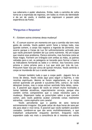 O QUE É CORPO DE LUZ ?

sua soberania e poder absolutos. Então, todo o caminho de volta
torna-se a expressão do regresso, em todos os níveis da identidade
e do ser de vocês, à medida que regressam e passam pela
experiência da Fonte.

*Perguntas e Respostas*
P. : Existem outros sintomas dessa mudança?
R. : É comum ocorrer um momento em que a comida não tem mais
gosto de comida. Vocês podem sentir fome o tempo todo, mas
quando comem, o corpo não registra a ingestão do alimento. Isso
ocorre porque o Corpo de Luz foi suficientemente activado para
que vocês precisem também de Luz como nutriente. Há um truque
que resolve esse problema. Parece estranho, mas funciona como se
fosse magia. Formem um triângulo com ambas as mãos, as palmas
voltadas para o sol, os polegares se tocando para formar a base e
os indicadores formando os lados e o vértice. Isso funciona como
antena e como prisma para a Luz que está por trás da Luz.
Procurem fazer isso por cerca de quinze minutos. Vocês sentirão o
corpo se inundando de Luz e sendo saciado.
Comam também tudo o que o corpo pedir. Joguem fora os
livros de dietas. Vocês estão aqui para seguir o Espírito, e não
receitas espirituais. Mesmo se forem vegetarianos, se o corpo
estiver querendo um grande e suculento bife, coma-o .Se vocês
detestam brotos, mas o corpo estiver sentindo falta deles, comaos. É possível que alguns de vocês se sintam muito inclinados a
tomar bebidas alcoólicas, especialmente cerveja, porque elas
contêm certos componentes que o corpo necessita para a
mudança. Dispensem todas as prescrições sobre o que convém
comer, pois vocês poderão acabar comendo coisas realmente
estranhas – como espinafre com canela!
Vocês perceberão que o padrão de sono torna-se
extremamente irregular. Ele pode saltar de duas horas de sono por
dia para doze e vice-versa. É possível que vocês também acordem
cansados. Lembrem-se que são seres multidimensionais, e que
trabalham arduamente enquanto dormem. Enquanto vocês
expandem cada vez mais a consciência de si mesmos em outros

57

 
