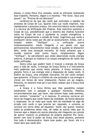O QUE É CORPO DE LUZ ?

planos, o corpo físico fica cansado, como se estivesse realizando
esse trabalho. Portanto, digam a si mesmos: ‘’Por favor, faça uma
pausa!’’ ou ‘’Preciso de um descanso’’.
Lembrem-se de que são vocês que controlam a rapidez do
processo do Corpo de Luz. Quanto mais Luz vocês inspiram, mas
rapidamente o processo avança. Um exercício básico muito simples
é a técnica da Unificação dos Chakras. Esse exercício aumenta o
Corpo de Luz, possibilitando que o sistema dos chakras funcione
como no Corpo de Luz e ajudando os corpos energéticos a
atingirem gradualmente o estado de fusão. Sugerimos que vocês o
pratiquem várias vezes por dia até se acostumarem. Então, com a
simples
ordem
‘’Unifique’’
,
a
unificação
ocorre
instantaneamente. Vocês chegarão a um ponto em que
permanecerão naturalmente nesse estado. E quando se afastarem
dele, terão uma sensação estranha. Se vocês acharem que o
mundo exterior está muito louco, simplesmente digam
‘’Unifique’’. Se perceberem que estão absorvendo muita energia
externa, é porque os chakras e os corpos energéticos de vocês não
estão unificados.
Outra coisa que podem fazer é invocar a energia da Graça
para a vida de vocês. A energia da Graça Divina é o instrumento
mais poderoso que existe neste planeta. A Graça envolveu o
planeta Terra e sua energia está à disposição de todos vocês. O
Elohim da Graça, uma entidade marcante, irá até vocês sempre
que quiserem. A Graça é o Elohim do raio prateado e sua energia é
visível em forma de neve iridescente. Parece um pó mágico.
Portanto, se notarem esse pó à sua volta, saibam que a Graça está
com vocês.
A Graça é a força Divina que lhes possibilita romper
totalmente com o passado a qualquer momento. Pedimos
encarecidamente que, por favor, não tentem fazer tudo sozinhos,
nem tentem ‘’consertar’’ a si mesmos. O universo recria-se em
torno da imagens que vocês fazem da realidade, de forma absoluta
e impessoal. Se na visão que vocês têm da realidade há algo de
errado com vocês e que precisa ser reparado, o universo se
recriará em torno disso ad nauseam. Vocês vão querer resolver
todos os problemas desta vida, de todas as outras vidas que já
tiveram aqui e depois em outros planetas até chegarem ao cúmulo
de querer resolver os problemas do próprio planeta! Por favor,
parem com isso! O poder da Graça está neste planeta, portanto
isso tudo é desnecessário. Usem esse poder, por favor: ele é o
maior bem que vocês têm.

58

 
