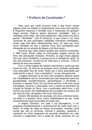 O QUE É CORPO DE LUZ ?

* Prefácio do Canalizador *
Peço para que vocês encarem tudo o que lerem nestas
páginas como um modelo e simplesmente como mais uma opinião.
É impossível expressar a Verdade (com V maiúsculo) em qualquer
língua terrena. Pode-se apenas descrever realidades. Vejo a
realidade como verbo, não como substantivo. Não existe uma única
grande ‘’Realidade’’ com R maiúsculo. O que existe é um fluxo
constante do qual participam realidades individuais interligadas,
sendo cada uma delas absolutamente única. Eu opto por viver
numa realidade em que o planeta Terra está ascendendo para
dimensões de Luz através da Alegria e do Bom humor.
É preciso que vocês saibam também que nenhum canalizador
é 100% exato. Afinal, todas as informações chegam através do
filtro das percepções humanas. Portanto, se algo nestas páginas
lhes soar como verdadeiro, é porque já era a Verdade de vocês. Se
isso não acontecer, enviem-no de volta para o universo. Trata-se
apenas de mais uma opinião.
Eu e a minha equipe de trabalho solicitamos a vocês que não
façam de mim, de Ariel ou de qualquer outra entidade canalizada
uma autoridade fora de vocês. Vocês são a única autoridade que
pode decidir o que é ‘’real e verdadeiro’’ na sua vida particular.
A Angelic Outreach (A O) tem como propósito oferecer apoio
aos Trabalhadores da Luz encarnados para que despertem para sua
grandiosidade multidimensional, personifiquem a Divindade e
iluminem o planeta Terra. Em sua forma terrena, a AO criou novas
tecnologias, técnicas e associações com o intuito de participar da
criação do Paraíso na Terra. Com a publicação deste livro, a AO
conclui sua tarefa. Os Trabalhadores da Luz podem ter acesso a AO
por meio de fitas, de poções e de livros como este.
Existem 383 planetas em ascensão, em cinco universos locais;
um deles é o planeta Terra. Como Trabalhadores da Luz, vocês
provavelmente estão encarnados em todos eles.
A Angelic Outreach, em toda a sua abrangência, é um
programa multidimensional e multiuniversal de fusão total com a
Fonte. Ao longo de todas as nossas encarnações, atuamos como
tecido que une os universos, estrelas e planetas, ajudamos a
coordenar os vários programas de ascensão planetária em cada
universo e cooperamos com a fusão de vários universos em um

6

 