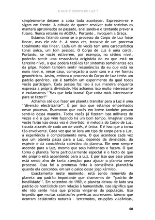 O QUE É CORPO DE LUZ ?

simplesmente deixem a coisa toda acontecer. Expressem-se e
sigam em frente. A atitude de querer resolver tudo sozinhos os
manterá aprisionados ao passado, analisando-o e tentando prever o
futuro. Nunca estarão no AGORA. Portanto , invoquem a Graça.
Estamos falando como se o processo do Corpo de Luz fosse
linear, mas ele não é. A nosso ver, trata-se de um processo
totalmente não linear. Cada um de vocês tem uma característica
tonal única, um tom pessoal. O Corpo de Luz é uma corda.
Portanto, se vocês estiverem, por exemplo, no sétimo nível,
poderão sentir uma ressonância originária do eu que está no
terceiro nível, o que poderá fazê-los ter sintomas semelhantes aos
da gripe. Podem também sentir ressonâncias do eu que está no
nono nível e, nesse caso, começarão a ouvir sons e a ver formas
geométricas. Assim, embora o processo do Corpo de Luz tenha um
padrão genérico, ele é também um experimento do qual todos
vocês participam. Cada pessoa faz isso à sua maneira enquanto
expressa a própria divindade. Nós achamos isso muito interessante
e exclamamos ‘’Mas que bela trama! Que coisa mais interessante
para se fazer!’’
Achamos até que fazer um planeta transitar para a Luz é uma
‘’diversão electrizante’’. É por isso que estamos empenhados
nesse processo. Esperamos que vocês em breve também possam
senti-lo dessa maneira. Todos vocês já fizeram isso milhares de
vezes e é o que vêm fazendo há um bom tempo. Imaginar como
vocês farão isso dessa vez é divertido. A melodia do Corpo de Luz,
tocada através de cada um de vocês, é única. E é isso que a torna
tão envolvente. Cada vez que se leva um tipo de corpo para a Luz,
a experiência é completamente nova. O que acontece cada vez
que um planeta passa para a Luz, depende da densidade, da
espécie e da consciência colectiva do planeta. Ele nem sempre
ascende para a Luz, mesmo que seus habitantes o façam. O que
torna o planeta Terra particularmente especial é o facto de que
ele próprio está ascendendo para a Luz. É por isso que esse plano
está sendo alvo de tanta atenção: para ajudar o planeta nesse
processo. Essa foi a promessa feita à consciência planetária
quando ela concordou em ser o palco desse jogo kármico.
Exactamente neste momento, está sendo removido do
planeta um padrão importante que chamamos de ‘’padrão de
hostilidade’’. Em setembro de 1989, o planeta deixou de lado seu
padrão de hostilidade com relação à humanidade. Isso significa que
ele não sente mais que precisa vingar-se da população. Isso
impediu que muitas catástrofes previstas ocorressem. Mesmo que
ocorram catástrofes naturais – terremotos, erupções vulcânicas,
60

 