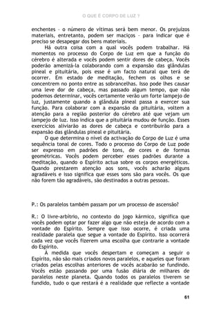 O QUE É CORPO DE LUZ ?

enchentes – o número de vítimas será bem menor. Os prejuízos
materiais, entretanto, podem ser maciços – para indicar que é
preciso se desapegar dos bens materiais.
Há outra coisa com a qual vocês podem trabalhar. Há
momentos no processo do Corpo de Luz em que a função do
cérebro é alterada e vocês podem sentir dores de cabeça. Vocês
poderão amenizá-la colaborando com a expansão das glândulas
pineal e pituitária, pois esse é um facto natural que terá de
ocorrer. Em estado de meditação, fechem os olhos e se
concentrem no ponto entre as sobrancelhas. Isso pode lhes causar
uma leve dor de cabeça, mas passado algum tempo, que não
podemos determinar, vocês certamente verão um forte lampejo de
luz, justamente quando a glândula pineal passa a exercer sua
função. Para colaborar com a expansão da pituitária, voltem a
atenção para a região posterior do cérebro até que vejam um
lampejo de luz. Isso indica que a pituitária mudou de função. Esses
exercícios aliviarão as dores de cabeça e contribuirão para a
expansão das glândulas pineal e pituitária.
O que determina o nível da activação do Corpo de Luz é uma
sequência tonal de cores. Todo o processo do Corpo de Luz pode
ser expresso em padrões de tons, de cores e de formas
geométricas. Vocês podem perceber esses padrões durante a
meditação, quando o Espírito actua sobre os corpos energéticos.
Quando prestarem atenção aos sons, vocês acharão alguns
agradáveis e isso significa que esses sons são para vocês. Os que
não forem tão agradáveis, são destinados a outras pessoas.

P.: Os paralelos também passam por um processo de ascensão?
R.: O livre-arbítrio, no contexto do jogo kármico, significa que
vocês podem optar por fazer algo que não esteja de acordo com a
vontade do Espírito. Sempre que isso ocorre, é criada uma
realidade paralela que segue a vontade do Espírito. Isso ocorrerá
cada vez que vocês fizerem uma escolha que contrarie a vontade
do Espírito.
À medida que vocês despertam e começam a seguir o
Espírito, não são mais criados novos paralelos, e aqueles que foram
criados pelas escolhas anteriores de vocês acabarão se fundindo.
Vocês estão passando por uma fusão diária de milhares de
paralelos neste planeta. Quando todos os paralelos tiverem se
fundido, tudo o que restará é a realidade que reflecte a vontade
61

 