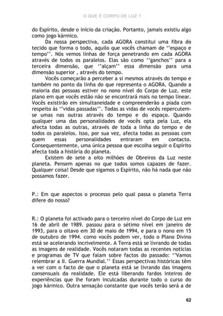 O QUE É CORPO DE LUZ ?

do Espírito, desde o início da criação. Portanto, jamais existiu algo
como jogo kármico.
Da nossa perspectiva, cada AGORA constitui uma fibra do
tecido que forma o todo, aquilo que vocês chamam de ‘’espaço e
tempo’’. Nós vemos linhas de força penetrando em cada AGORA
através de todos os paralelos. Elas são como ‘’ganchos’’ para a
terceira dimensão, que ‘’alçam’’ essa dimensão para uma
dimensão superior , através do tempo.
Vocês começarão a perceber a si mesmos através do tempo e
também no ponto da linha do que representa o AGORA. Quando a
maioria das pessoas estiver no nono nível do Corpo de Luz, este
plano em que vocês estão não se encontrará mais no tempo linear.
Vocês existirão em simultaneidade e compreenderão a piada com
respeito às ‘’vidas passadas’’. Todas as vidas de vocês repercutemse umas nas outras através do tempo e do espaço. Quando
qualquer uma das personalidades de vocês opta pela Luz, ela
afecta todas as outras, através de toda a linha do tempo e de
todos os paralelos. Isso, por sua vez, afecta todas as pessoas com
quem
essas
personalidades
entraram
em
contacto.
Consequentemente, uma única pessoa que escolha seguir o Espírito
afecta toda a história do planeta.
Existem de sete a oito milhões de Obreiros da Luz neste
planeta. Pensem apenas no que todos somos capazes de fazer.
Qualquer coisa! Desde que sigamos o Espírito, não há nada que não
possamos fazer.
P.: Em que aspectos o processo pelo qual passa o planeta Terra
difere do nosso?
R.: O planeta foi activado para o terceiro nível do Corpo de Luz em
16 de abril de 1989. passou para o sétimo nível em janeiro de
1993, para o oitavo em 30 de maio de 1994, e para o nono em 15
de outubro de 1994. como vocês podem ver, todo o Plano Divino
está se acelerando incrivelmente. A Terra está se livrando de todas
as imagens de realidade. Vocês notaram todas as recentes notícias
e programas de TV que falam sobre factos do passado: ‘’Vamos
relembrar a II. Guerra Mundial.’’ Essas perspectivas históricas têm
a ver com o facto de que o planeta está se livrando das imagens
consensuais da realidade. Ele está liberando fardos inteiros de
experiências que lhe foram inculcadas durante todo o curso do
jogo kármico. Outra sensação constante que vocês terão será a de
62

 