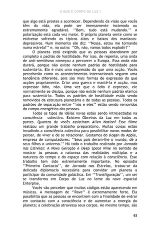 O QUE É CORPO DE LUZ ?

que algo está prestes a acontecer. Dependendo da visão que vocês
têm da vida, ela pode ser imensamente incómoda ou
extremamente agradável. ‘’Bem, tudo está mudando.’’ A
polarização está cada vez maior. O próprio planeta sente como se
estivesse sofrendo os típicos altos e baixos dos maníacosdepressivos. Num momento ele diz: ‘’Nossa, estou me tornando
numa estrela!’’ e, no outro: ‘’Oh, não, vamos todos explodir!’’
O planeta está exigindo que as pessoas abandonem por
completo o padrão de hostilidade. Por isso, de repente, uma onda
de anti-semitismo começou a percorrer a Europa. Essa onda não
durará, porque não existe nenhum padrão de hostilidade para
sustentá-la. Ela é mais uma expressão do que uma acção. Vocês
perceberão como os acontecimentos internacionais seguem uma
tendência diferente, pois são mais formas de expressão do que
acções propriamente. Criar uma guerra e mantê-la é acção, mas
expressar ódio, não. Uma vez que o ódio é expresso, ele
normalmente se dissipa, porque não existe nenhum padrão etérico
para sustentá-lo. Todos os padrões de hostilidade estão sendo
removidos da estrutura planetária e de todas as pessoas. Todos os
padrões de separação entre ‘’nós e eles’’ estão sendo removidos
do campo energético das pessoas.
Todos os tipos de idéias novas estão sendo introjectadas na
consciência colectiva. Existem Obreiros da Luz em todas as
partes. Quantos de vocês assistiram Alien Nation? Esse filme
realizou um grande trabalho preparatório. Muitas coisas estão
invadindo a consciência colectiva para possibilitar novos modos de
pensar, de viver e de se relacionar. Gostamos do slogan da Apple,
empresa de computadores: ‘’Seus pais deram-lhe o mundo; dê a
seus filhos o universo.’’ Há todo o trabalho realizado por Jornada
nas Estrelas: A Nova Geração e Deep Space Nine no sentido de
mostrar às pessoas a natureza das realidades múltiplas e a
natureza do tempo e do espaço com relação à consciência. Esse
trabalho tem sido extremamente importante. No episódio
‘’Primeiro Contacto’’, de Jornada nas Estrelas, tratou-se da
delicada diplomacia necessária para convidar um planeta a
participar da comunidade galáctica. Em ‘’Transfiguração’’, um ser
se transforma em Corpo de Luz no leme da nave espacial
Enterpise.
Vocês vão perceber que muitos códigos estão aparecendo em
músicas. A mensagem de ‘’Rave’’ é extremamente forte. Ela
possibilita que as pessoas se encontrem com a finalidade de entrar
em contacto com a consciência e de aumentar a energia do
planeta; a celebração atravessa seus corpos. Ao mesmo tempo, são
63

 