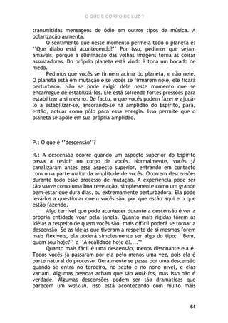 O QUE É CORPO DE LUZ ?

transmitidas mensagens de ódio em outros tipos de música. A
polarização aumenta.
O sentimento que neste momento permeia todo o planeta é:
‘’Que diabo está acontecendo?’’ Por isso, pedimos que sejam
amáveis, porque a eliminação das velhas imagens torna as coisas
assustadoras. Do próprio planeta está vindo à tona um bocado de
medo.
Pedimos que vocês se firmem acima do planeta, e não nele.
O planeta está em mutação e se vocês se firmarem nele, ele ficará
perturbado. Não se pode exigir dele neste momento que se
encarregue de estabilizá-los. Ele está sofrendo fortes pressões para
estabilizar a si mesmo. De facto, o que vocês podem fazer é ajudálo a estabilizar-se, ancorando-se na amplidão do Espírito, para,
então, actuar como pólo para essa energia. Isso permite que o
planeta se apoie em sua própria amplidão.

P.: O que é ‘’descensão’’?
R.: A descensão ocorre quando um aspecto superior do Espírito
passa a residir no corpo de vocês. Normalmente, vocês já
canalizaram antes esse aspecto superior, entrando em contacto
com uma parte maior da amplitude de vocês. Ocorrem descensões
durante todo esse processo de mutação. A experiência pode ser
tão suave como uma boa revelação, simplesmente como um grande
bem-estar que dura dias, ou extremamente perturbadora. Ela pode
levá-los a questionar quem vocês são, por que estão aqui e o que
estão fazendo.
Algo terrível que pode acontecer durante a descensão é ver a
própria entidade voar pela janela. Quanto mais rígidas forem as
idéias a respeito de quem vocês são, mais difícil poderá se tornar a
descensão. Se as idéias que tiveram a respeito de si mesmos forem
mais flexíveis, ela poderá simplesmente ser algo do tipo: ‘’Bem,
quem sou hoje?’’ e ‘’A realidade hoje é?....’’
Quanto mais fácil é uma descensão, menos dissonante ela é.
Todos vocês já passaram por ela pelo menos uma vez, pois ela é
parte natural do processo. Geralmente se passa por uma descensão
quando se entra no terceiro, no sexto e no nono nível, e elas
variam. Algumas pessoas acham que são walk-ins, mas isso não é
verdade. Algumas descensões podem ser tão dramáticas que
parecem um walk-in. Isso está acontecendo com muito mais

64

 