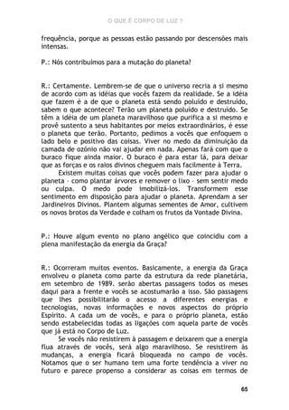 O QUE É CORPO DE LUZ ?

frequência, porque as pessoas estão passando por descensões mais
intensas.
P.: Nós contribuímos para a mutação do planeta?
R.: Certamente. Lembrem-se de que o universo recria a si mesmo
de acordo com as idéias que vocês fazem da realidade. Se a idéia
que fazem é a de que o planeta está sendo poluído e destruído,
sabem o que acontece? Terão um planeta poluído e destruído. Se
têm a idéia de um planeta maravilhoso que purifica a si mesmo e
provê sustento a seus habitantes por meios extraordinários, é esse
o planeta que terão. Portanto, pedimos a vocês que enfoquem o
lado belo e positivo das coisas. Viver no medo da diminuição da
camada de ozónio não vai ajudar em nada. Apenas fará com que o
buraco fique ainda maior. O buraco é para estar lá, para deixar
que as forças e os raios divinos cheguem mais facilmente à Terra.
Existem muitas coisas que vocês podem fazer para ajudar o
planeta – como plantar árvores e remover o lixo – sem sentir medo
ou culpa. O medo pode imobilizá-los. Transformem esse
sentimento em disposição para ajudar o planeta. Aprendam a ser
Jardineiros Divinos. Plantem algumas sementes de Amor, cultivem
os novos brotos da Verdade e colham os frutos da Vontade Divina.
P.: Houve algum evento no plano angélico que coincidiu com a
plena manifestação da energia da Graça?
R.: Ocorreram muitos eventos. Basicamente, a energia da Graça
envolveu o planeta como parte da estrutura da rede planetária,
em setembro de 1989. serão abertas passagens todos os meses
daqui para a frente e vocês se acostumarão a isso. São passagens
que lhes possibilitarão o acesso a diferentes energias e
tecnologias, novas informações e novos aspectos do próprio
Espírito. A cada um de vocês, e para o próprio planeta, estão
sendo estabelecidas todas as ligações com aquela parte de vocês
que já está no Corpo de Luz.
Se vocês não resistirem à passagem e deixarem que a energia
flua através de vocês, será algo maravilhoso. Se resistirem às
mudanças, a energia ficará bloqueada no campo de vocês.
Notamos que o ser humano tem uma forte tendência a viver no
futuro e parece propenso a considerar as coisas em termos de
65

 