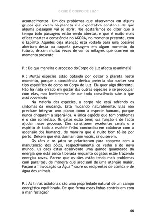 O QUE É CORPO DE LUZ ?

acontecimentos. Um dos problemas que observamos em alguns
grupos que vivem no planeta é a expectativa constante de que
alguma passagem vai se abrir. Nós gostaríamos de dizer que o
tempo todo passagens estão sendo abertas, e que é muito mais
eficaz manter a consciência no AGORA, no momento presente, com
o Espírito. Aqueles cuja atenção está voltada para uma possível
abertura desta ou daquela passagem em algum momento do
futuro, deixam muitas vezes de ver os milagres que ocorrem no
momento presente.
P.: De que maneira o processo do Corpo de Luz afecta os animais?
R.: Muitas espécies estão optando por deixar o planeta neste
momento, porque a consciência dévica preferiu não manter seu
tipo específico de corpo no Corpo de Luz. Ela quer algo diferente.
Não há nada errado em gostar das outras espécies e se preocupar
com elas, mas lembrem-se de que toda consciência sabe o que
está ocorrendo.
Na maioria das espécies, o corpo não está sofrendo os
sintomas da mudança. Está mudando naturalmente. Elas não
precisam integrar seus planos como a espécie humana, porque
nunca chegaram a separá-los. A única espécie que tem problemas
é o cão doméstico. Os gatos estão bem; sua função é de facto
ajudar nesse processo. Eles constituem excelentes canais e o
espírito de toda a espécie felina concordou em colaborar com a
ascensão dos humanos, de maneira que é muito bom tê-los por
perto. Deixem que eles durmam com vocês, se quiserem.
Os cães e os gatos se polarizaram para cooperar com a
manutenção dos pólos, respectivamente do velho e do novo
mundo. Os cães estão absorvendo uma grande quantidade da
energia que está sendo liberada enquanto os gatos estão trazendo
energias novas. Parece que os cães estão tendo mais problemas
com parasitas, de maneira que precisam de uma atenção maior.
Façam a ‘’invocação da Água’’ sobre os recipientes de comida e de
água dos animais.
P.: As linhas axiotonais são uma propriedade natural de um campo
energético equilibrado. De que forma essas linhas contribuem com
a manifestação?

66

 