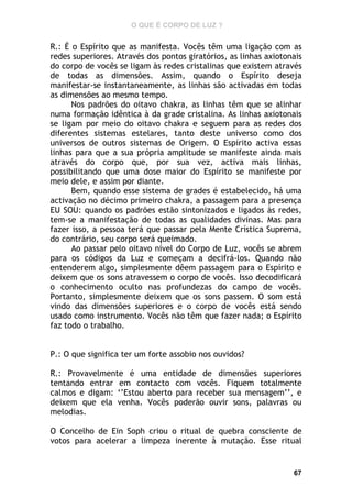 O QUE É CORPO DE LUZ ?

R.: É o Espírito que as manifesta. Vocês têm uma ligação com as
redes superiores. Através dos pontos giratórios, as linhas axiotonais
do corpo de vocês se ligam às redes cristalinas que existem através
de todas as dimensões. Assim, quando o Espírito deseja
manifestar-se instantaneamente, as linhas são activadas em todas
as dimensões ao mesmo tempo.
Nos padrões do oitavo chakra, as linhas têm que se alinhar
numa formação idêntica à da grade cristalina. As linhas axiotonais
se ligam por meio do oitavo chakra e seguem para as redes dos
diferentes sistemas estelares, tanto deste universo como dos
universos de outros sistemas de Origem. O Espírito activa essas
linhas para que a sua própria amplitude se manifeste ainda mais
através do corpo que, por sua vez, activa mais linhas,
possibilitando que uma dose maior do Espírito se manifeste por
meio dele, e assim por diante.
Bem, quando esse sistema de grades é estabelecido, há uma
activação no décimo primeiro chakra, a passagem para a presença
EU SOU: quando os padrões estão sintonizados e ligados às redes,
tem-se a manifestação de todas as qualidades divinas. Mas para
fazer isso, a pessoa terá que passar pela Mente Crística Suprema,
do contrário, seu corpo será queimado.
Ao passar pelo oitavo nível do Corpo de Luz, vocês se abrem
para os códigos da Luz e começam a decifrá-los. Quando não
entenderem algo, simplesmente dêem passagem para o Espírito e
deixem que os sons atravessem o corpo de vocês. Isso decodificará
o conhecimento oculto nas profundezas do campo de vocês.
Portanto, simplesmente deixem que os sons passem. O som está
vindo das dimensões superiores e o corpo de vocês está sendo
usado como instrumento. Vocês não têm que fazer nada; o Espírito
faz todo o trabalho.
P.: O que significa ter um forte assobio nos ouvidos?
R.: Provavelmente é uma entidade de dimensões superiores
tentando entrar em contacto com vocês. Fiquem totalmente
calmos e digam: ‘’Estou aberto para receber sua mensagem’’, e
deixem que ela venha. Vocês poderão ouvir sons, palavras ou
melodias.
O Concelho de Ein Soph criou o ritual de quebra consciente de
votos para acelerar a limpeza inerente à mutação. Esse ritual

67

 