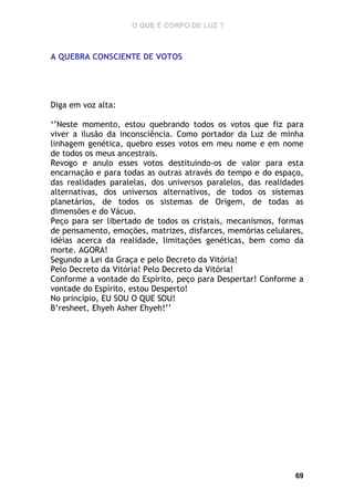 O QUE É CORPO DE LUZ ?

A QUEBRA CONSCIENTE DE VOTOS

Diga em voz alta:
‘’Neste momento, estou quebrando todos os votos que fiz para
viver a ilusão da inconsciência. Como portador da Luz de minha
linhagem genética, quebro esses votos em meu nome e em nome
de todos os meus ancestrais.
Revogo e anulo esses votos destituindo-os de valor para esta
encarnação e para todas as outras através do tempo e do espaço,
das realidades paralelas, dos universos paralelos, das realidades
alternativas, dos universos alternativos, de todos os sistemas
planetários, de todos os sistemas de Origem, de todas as
dimensões e do Vácuo.
Peço para ser libertado de todos os cristais, mecanismos, formas
de pensamento, emoções, matrizes, disfarces, memórias celulares,
idéias acerca da realidade, limitações genéticas, bem como da
morte. AGORA!
Segundo a Lei da Graça e pelo Decreto da Vitória!
Pelo Decreto da Vitória! Pelo Decreto da Vitória!
Conforme a vontade do Espírito, peço para Despertar! Conforme a
vontade do Espírito, estou Desperto!
No princípio, EU SOU O QUE SOU!
B’resheet, Ehyeh Asher Ehyeh!’’

69

 