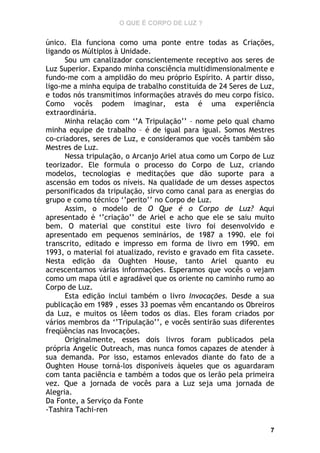 O QUE É CORPO DE LUZ ?

único. Ela funciona como uma ponte entre todas as Criações,
ligando os Múltiplos à Unidade.
Sou um canalizador conscientemente receptivo aos seres de
Luz Superior. Expando minha consciência multidimensionalmente e
fundo-me com a amplidão do meu próprio Espírito. A partir disso,
ligo-me a minha equipa de trabalho constituída de 24 Seres de Luz,
e todos nós transmitimos informações através do meu corpo físico.
Como vocês podem imaginar, esta é uma experiência
extraordinária.
Minha relação com ‘’A Tripulação’’ – nome pelo qual chamo
minha equipe de trabalho – é de igual para igual. Somos Mestres
co-criadores, seres de Luz, e consideramos que vocês também são
Mestres de Luz.
Nessa tripulação, o Arcanjo Ariel atua como um Corpo de Luz
teorizador. Ele formula o processo do Corpo de Luz, criando
modelos, tecnologias e meditações que dão suporte para a
ascensão em todos os níveis. Na qualidade de um desses aspectos
personificados da tripulação, sirvo como canal para as energias do
grupo e como técnico ‘’perito’’ no Corpo de Luz.
Assim, o modelo de O Que é o Corpo de Luz? Aqui
apresentado é ‘’criação’’ de Ariel e acho que ele se saiu muito
bem. O material que constitui este livro foi desenvolvido e
apresentado em pequenos seminários, de 1987 a 1990. ele foi
transcrito, editado e impresso em forma de livro em 1990. em
1993, o material foi atualizado, revisto e gravado em fita cassete.
Nesta edição da Oughten House, tanto Ariel quanto eu
acrescentamos várias informações. Esperamos que vocês o vejam
como um mapa útil e agradável que os oriente no caminho rumo ao
Corpo de Luz.
Esta edição inclui também o livro Invocações. Desde a sua
publicação em 1989 , esses 33 poemas vêm encantando os Obreiros
da Luz, e muitos os lêem todos os dias. Eles foram criados por
vários membros da ‘’Tripulação’’, e vocês sentirão suas diferentes
freqüências nas Invocações.
Originalmente, esses dois livros foram publicados pela
própria Angelic Outreach, mas nunca fomos capazes de atender à
sua demanda. Por isso, estamos enlevados diante do fato de a
Oughten House torná-los disponíveis àqueles que os aguardaram
com tanta paciência e também a todos que os lerão pela primeira
vez. Que a jornada de vocês para a Luz seja uma jornada de
Alegria.
Da Fonte, a Serviço da Fonte
-Tashira Tachi-ren
7

 