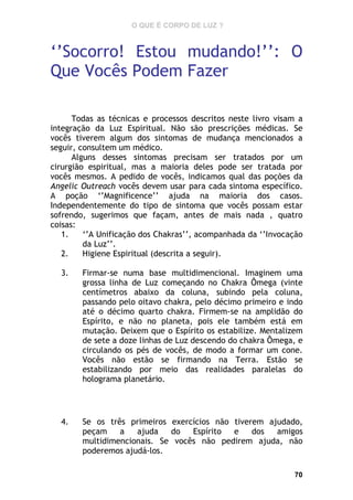 O QUE É CORPO DE LUZ ?

‘’Socorro! Estou mudando!’’: O
Que Vocês Podem Fazer
Todas as técnicas e processos descritos neste livro visam a
integração da Luz Espiritual. Não são prescrições médicas. Se
vocês tiverem algum dos sintomas de mudança mencionados a
seguir, consultem um médico.
Alguns desses sintomas precisam ser tratados por um
cirurgião espiritual, mas a maioria deles pode ser tratada por
vocês mesmos. A pedido de vocês, indicamos qual das poções da
Angelic Outreach vocês devem usar para cada sintoma específico.
A poção ‘’Magnificence’’ ajuda na maioria dos casos.
Independentemente do tipo de sintoma que vocês possam estar
sofrendo, sugerimos que façam, antes de mais nada , quatro
coisas:
1.
‘’A Unificação dos Chakras’’, acompanhada da ‘’Invocação
da Luz’’.
2.
Higiene Espiritual (descrita a seguir).
3.

Firmar-se numa base multidimencional. Imaginem uma
grossa linha de Luz começando no Chakra Ômega (vinte
centímetros abaixo da coluna, subindo pela coluna,
passando pelo oitavo chakra, pelo décimo primeiro e indo
até o décimo quarto chakra. Firmem-se na amplidão do
Espírito, e não no planeta, pois ele também está em
mutação. Deixem que o Espírito os estabilize. Mentalizem
de sete a doze linhas de Luz descendo do chakra Ômega, e
circulando os pés de vocês, de modo a formar um cone.
Vocês não estão se firmando na Terra. Estão se
estabilizando por meio das realidades paralelas do
holograma planetário.

4.

Se os três primeiros exercícios não tiverem ajudado,
peçam
a
ajuda
do
Espírito
e
dos
amigos
multidimencionais. Se vocês não pedirem ajuda, não
poderemos ajudá-los.
70

 