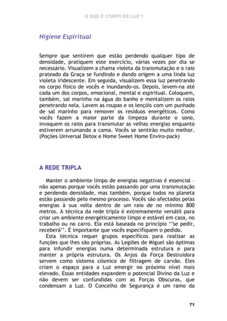 O QUE É CORPO DE LUZ ?

Higiene Espiritual
Sempre que sentirem que estão perdendo qualquer tipo de
densidade, pratiquem este exercício, várias vezes por dia se
necessário. Visualizem a chama violeta da transmutação e o raio
prateado da Graça se fundindo e dando origem a uma linda luz
violeta iridescente. Em seguida, visualizem essa luz penetrando
no corpo físico de vocês e inundando-os. Depois, levem-na até
cada um dos corpos, emocional, mental e espiritual. Coloquem,
também, sal marinho na água do banho e mentalizem os raios
penetrando nela. Lavem as roupas e os lençóis com um punhado
de sal marinho para remover os resíduos energéticos. Como
vocês fazem a maior parte da limpeza durante o sono,
invoquem os raios para transmutar as velhas energias enquanto
estiverem arrumando a cama. Vocês se sentirão muito melhor.
(Poções Universal Detox e Home Sweet Home Enviro-pack)

A REDE TRIPLA
Manter o ambiente limpo de energias negativas é essencial –
não apenas porque vocês estão passando por uma transmutação
e perdendo densidade, mas também, porque todos no planeta
estão passando pelo mesmo processo. Vocês são afectados pelas
energias à sua volta dentro de um raio de no mínimo 800
metros. A técnica da rede tripla é extremamente versátil para
criar um ambiente energéticamente limpo e estável em casa, no
trabalho ou no carro. Ela está baseada no princípio ‘’se pedir,
receberá’’. É importante que vocês especifiquem o pedido.
Esta técnica requer grupos específicos para realizar as
funções que lhes são próprias. As Legiões de Miguel são óptimas
para infundir energias numa determinada estrutura e para
manter a própria estrutura. Os Anjos da Força Destruidora
servem como sistema cósmico de filtragem de carvão. Eles
criam o espaço para a Luz emergir no próximo nível mais
elevado. Essas entidades expandem o potencial Divino da Luz e
não devem ser confundidas com as Forças Obscuras, que
condensam a Luz. O Concelho de Segurança é um ramo da

71

 