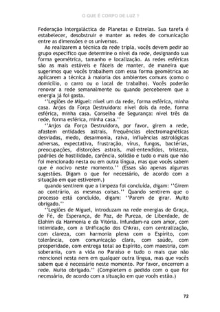 O QUE É CORPO DE LUZ ?

Federação Intergaláctica de Planetas e Estrelas. Sua tarefa é
estabelecer, desobstruir e manter as redes de comunicação
entre as dimensões e os universos.
Ao realizarem a técnica da rede tripla, vocês devem pedir ao
grupo específico que determine o nível da rede, designando sua
forma geométrica, tamanho e localização. As redes esféricas
são as mais estáveis e fáceis de manter, de maneira que
sugerimos que vocês trabalhem com essa forma geométrica ao
aplicarem a técnica à maioria dos ambientes comuns (como o
domicílio, o carro ou o local de trabalho). Vocês poderão
renovar a rede semanalmente ou quando perceberem que a
energia já foi gasta.
‘’Legiões de Miguel: nível um da rede, forma esférica, minha
casa. Anjos da Força Destruidora: nível dois da rede, forma
esférica, minha casa. Conselho de Segurança: nível três da
rede, forma esférica, minha casa.’’
‘’Anjos da Força Destruidora, por favor, girem a rede,
afastem entidades astrais, frequências electromagnéticas
desviadas, medo, desarmonia, raiva, influências astrológicas
adversas, expectativa, frustração, vírus, fungos, bactérias,
preocupações, distorções astrais, mal-entendidos, tristeza,
padrões de hostilidade, carência, solidão e tudo o mais que não
foi mencionado nesta ou em outra língua, mas que vocês sabem
que é nocivo neste momento.’’ (Essas são apenas algumas
sugestões. Digam o que for necessário, de acordo com a
situação em que estiverem.)
quando sentirem que a limpeza foi concluída, digam: ‘’Girem
ao contrário, as mesmas coisas.’’ Quando sentirem que o
processo está concluído, digam: ‘’Parem de girar. Muito
obrigado.’’
‘’Legiões de Miguel, introduzam na rede energias de Graça,
de Fé, de Esperança, de Paz, de Pureza, de Liberdade, de
Elohim da Harmonia e da Vitória. Infundam-na com amor, com
intimidade, com a Unificação dos Chkras, com centralização,
com clareza, com harmonia plena com o Espírito, com
tolerância, com comunicação clara, com saúde, com
prosperidade, com entrega total ao Espírito, com maestria, com
soberania, com a vida no Paraíso e tudo o mais que não
mencionei nesta nem em qualquer outra língua, mas que vocês
sabem que é necessário neste momento. Por favor, encerrem a
rede. Muito obrigado.’’ (Completem o pedido com o que for
necessário, de acordo com a situação em que vocês estão.)

72

 