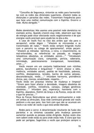 O QUE É CORPO DE LUZ ?

‘’Concelho de Segurança, sintonize as redes para harmonizálas com as redes das dimensões superiores. Afastem todas as
distorções e parasitas das redes. Transmitam frequências para
que haja uma melhor comunicação com o Espírito. Encerre a
rede. Muito obrigado.’’
Redes domésticas: Nós usamos uma possível rede doméstica no
exemplo acima. Quando criarem essa rede, observem que tipo
de energia pode estar afectando vocês negativamente e de que
energias vocês precisam para ajudá-los no dia-a-dia.
A casa de vocês fica na rota dos aviões que vão para o
aeroporto?, então digam : ‘’Afastem as microondas e as
transmissões de radar.’’ Vocês estão sempre brigando muito
com o parceiro ou colega de apartamento?, então peçam:
‘’Afastem as mônadas kármicas, a raiva, o ressentimento, os
mal-entendidos, as referências ao passado, as imagens
telepáticas obsoletas, as entidades astrais...’’ ‘’Introduzam
uma comunicação clara, compaixão, perícia, soberania,
intimidade,
posicionamento
transpessoal,
honestidade,
amor....’’
Vocês moram em um conjunto habitacional com vizinhos
pobres, barulhentos e briguentos? ‘’ Girem afastar o ódio,
violência, entidades astrais, padrão de hostilidade, pobreza,
conflito, desesperança, tensões, karma de outras pessoas,
desconsideração, medo....’’ Infundam harmonia, providência
divina, paz, clareza, amabilidade, respeito...’’
Vocês estão em processo intenso de mudança e limpeza?
‘’Girem para fazer afastar a densidade, imagens obsoletas da
realidade, conflito, resistência, cansaço, códigos genéticos
obsoletos...’’ Infundam paz, esperança, harmonia com o
Espírito, abandono, Elohim da Graça e da Pureza, exija de mim
o que for preciso...’’
Peça às Forças Destruidoras que girem continuamente a rede
em ambas as direcções. Essa rede continuará girando até vocês
pedirem a ela que pare. Isso fará com que não se acumule em
vocês e ao redor de vocês o que está sendo liberado.
Redes para o carro: A desorientação resultante da fusão dos
paralelos e os sintomas causados pela mudança parecem
aumentar quando as pessoas estão dirigindo. Muitas vezes elas
nem sabem onde estão ou para onde estão indo. É claro que isso
pode ser perigoso. Sugerimos a vocês que protejam sempre o
73

 