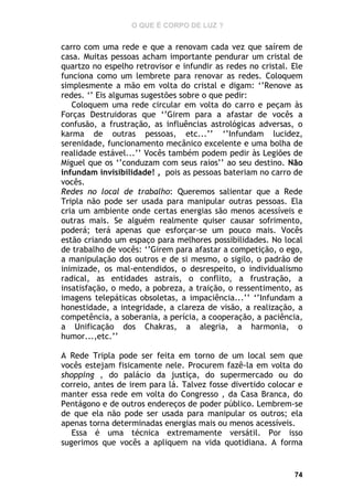 O QUE É CORPO DE LUZ ?

carro com uma rede e que a renovam cada vez que saírem de
casa. Muitas pessoas acham importante pendurar um cristal de
quartzo no espelho retrovisor e infundir as redes no cristal. Ele
funciona como um lembrete para renovar as redes. Coloquem
simplesmente a mão em volta do cristal e digam: ‘’Renove as
redes. ‘’ Eis algumas sugestões sobre o que pedir:
Coloquem uma rede circular em volta do carro e peçam às
Forças Destruidoras que ‘’Girem para a afastar de vocês a
confusão, a frustração, as influências astrológicas adversas, o
karma de outras pessoas, etc...’’ ‘’Infundam lucidez,
serenidade, funcionamento mecânico excelente e uma bolha de
realidade estável...’’ Vocês também podem pedir às Legiões de
Miguel que os ‘’conduzam com seus raios’’ ao seu destino. Não
infundam invisibilidade! , pois as pessoas bateriam no carro de
vocês.
Redes no local de trabalho: Queremos salientar que a Rede
Tripla não pode ser usada para manipular outras pessoas. Ela
cria um ambiente onde certas energias são menos acessíveis e
outras mais. Se alguém realmente quiser causar sofrimento,
poderá; terá apenas que esforçar-se um pouco mais. Vocês
estão criando um espaço para melhores possibilidades. No local
de trabalho de vocês: ‘’Girem para afastar a competição, o ego,
a manipulação dos outros e de si mesmo, o sigilo, o padrão de
inimizade, os mal-entendidos, o desrespeito, o individualismo
radical, as entidades astrais, o conflito, a frustração, a
insatisfação, o medo, a pobreza, a traição, o ressentimento, as
imagens telepáticas obsoletas, a impaciência...’’ ‘’Infundam a
honestidade, a integridade, a clareza de visão, a realização, a
competência, a soberania, a perícia, a cooperação, a paciência,
a Unificação dos Chakras, a alegria, a harmonia, o
humor...,etc.’’
A Rede Tripla pode ser feita em torno de um local sem que
vocês estejam fisicamente nele. Procurem fazê-la em volta do
shopping , do palácio da justiça, do supermercado ou do
correio, antes de irem para lá. Talvez fosse divertido colocar e
manter essa rede em volta do Congresso , da Casa Branca, do
Pentágono e de outros endereços de poder público. Lembrem-se
de que ela não pode ser usada para manipular os outros; ela
apenas torna determinadas energias mais ou menos acessíveis.
Essa é uma técnica extremamente versátil. Por isso
sugerimos que vocês a apliquem na vida quotidiana. A forma

74

 