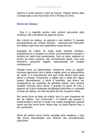 O QUE É CORPO DE LUZ ?

esférica é muito estável e fácil de manter. Fiquem dentro dela
o tempo todo e será mais fácil viver o Paraíso na Terra.

Dores de Cabeça
Essa é a segunda queixa mais comum provocada pela
mudança. Nós a dividimos da seguinte forma.
Dor crónica na cabeça, no pescoço e nos ombros: É causada
provavelmente por cristais etéricos – removam-nos! Procurem
um médico espiritual com experiência nessa técnica.
Expnasão do crânio: Se vocês estão notando inchaços,
protuberâncias e pressões no crânio, provavelmente é porque o
cérebro de vocês está aumentando. Com as mãos, separem as
partes da caixa craniana. Isso normalmente ajuda, mas caso
contrário, procurem alguém especializado em terapia
craniossacral.
Pressão entre as sobrancelhas: Sentem-se como se alguém
estivesse apertando com o dedo a região entre as sobrancelhas
de vocês. E é exactamente isso que vocês devem fazer para
aliviar a pressão. Pressionem a região com o dedo por algum
tempo. Normalmente, o alívio é imediato. Isso ocorre em
consequência da expansão da glândula pineal. Essa técnica
também funciona para aliviar a pressão na parte de trás e
superior do crânio (expansão da glândula pituitária) e a pressão
no topo da cabeça, no meio da parte de trás (a quarta visão).
Dor muito forte na base do crânio: Isso é o que chamamos de
dor de cabeça ‘’em construção’’. A maioria das pessoas é
condicionada a contrair o corpo e os corpos energéticos quando
sente uma dor muito forte. Neste caso, se vocês fizerem isso, a
dor aumentará.
Dores de cabeça muito fortes causadas pela mudança, e que
não foram solucionadas com nenhum dos procedimentos
anteriores:

75

 