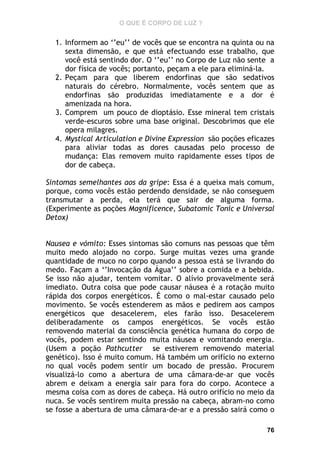 O QUE É CORPO DE LUZ ?

1. Informem ao ‘’eu’’ de vocês que se encontra na quinta ou na
sexta dimensão, e que está efectuando esse trabalho, que
você está sentindo dor. O ‘’eu’’ no Corpo de Luz não sente a
dor física de vocês; portanto, peçam a ele para eliminá-la.
2. Peçam para que liberem endorfinas que são sedativos
naturais do cérebro. Normalmente, vocês sentem que as
endorfinas são produzidas imediatamente e a dor é
amenizada na hora.
3. Comprem um pouco de dioptásio. Esse mineral tem cristais
verde-escuros sobre uma base original. Descobrimos que ele
opera milagres.
4. Mystical Articulation e Divine Expression são poções eficazes
para aliviar todas as dores causadas pelo processo de
mudança: Elas removem muito rapidamente esses tipos de
dor de cabeça.
Sintomas semelhantes aos da gripe: Essa é a queixa mais comum,
porque, como vocês estão perdendo densidade, se não conseguem
transmutar a perda, ela terá que sair de alguma forma.
(Experimente as poções Magnificence, Subatomic Tonic e Universal
Detox)
Nausea e vómito: Esses sintomas são comuns nas pessoas que têm
muito medo alojado no corpo. Surge muitas vezes uma grande
quantidade de muco no corpo quando a pessoa está se livrando do
medo. Façam a ‘’Invocação da Água’’ sobre a comida e a bebida.
Se isso não ajudar, tentem vomitar. O alívio provavelmente será
imediato. Outra coisa que pode causar náusea é a rotação muito
rápida dos corpos energéticos. É como o mal-estar causado pelo
movimento. Se vocês estenderem as mãos e pedirem aos campos
energéticos que desacelerem, eles farão isso. Desacelerem
deliberadamente os campos energéticos. Se vocês estão
removendo material da consciência genética humana do corpo de
vocês, podem estar sentindo muita náusea e vomitando energia.
(Usem a poção Pathcutter se estiverem removendo material
genético). Isso é muito comum. Há também um orifício no externo
no qual vocês podem sentir um bocado de pressão. Procurem
visualizá-lo como a abertura de uma câmara-de-ar que vocês
abrem e deixam a energia sair para fora do corpo. Acontece a
mesma coisa com as dores de cabeça. Há outro orifício no meio da
nuca. Se vocês sentirem muita pressão na cabeça, abram-no como
se fosse a abertura de uma câmara-de-ar e a pressão sairá como o
76

 