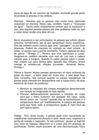 O QUE É CORPO DE LUZ ?

jacto de água de um extintor de incêndio, aliviando grande parte
da pressão no pescoço e nos ombros.
Diarréia: Notamos que as pessoas com muita raiva reprimida
costumam ter diarreia. Nesse caso, também, façam a ‘’Invocação
da Água’’. Talvez vocês simplesmente tenham que se acostumar a
isso, pois algumas pessoas passam por esse problema cada vez que
o corpo delas recebe uma dose de Luz.
Dores musculares e nas articulações: As pessoas que sofrem desses
sintomas normalmente são as que apresentam muita resistência.
Eles são também muito comuns após uma ‘’passagem’’ ou um forte
descenso. Podem ser reacções de rejeição no nível celular. Às
vezes, se parece com a artrite reumática. Tomem cápsulas de óleo
de peixe. ‘’Ômega 3’’. Parece que elas lubrificam o corpo.
Imaginem-se também deitados num mar de Luz com a cabeça
voltada para a margem. Quando as ondas passam sobre o corpo,
elas trazem Luz para dentro dele. Quando elas refluem, levam
consigo as resistências. (Poções Surrender, Universal Detox,
Ecstasy.)
Febres e Suores: Muitas pessoas apresentam só esses sintomas da
gripe. Às vezes , a febre pode ser muito alta. A pele pode ficar
bem vermelha. São comuns quando os corpos energéticos da
pessoa estão vibrando em desequilíbrio com o corpo físico. Há duas
maneiras de tratar do problema:
1. Diminuir as vibrações dos campos energéticos desacelerando
sua rotação ou imaginando-as mais rápidas.
2. Procurar deliberadamente aumentar a vibração do corpo
para que a febre aumente. Em qualquer dos casos, vocês
devem sentir um ‘’estalo’’ quando elas se normalizarem e a
temperatura deve cair imediatamente. A maioria das pessoas
acha que fazer subir a temperatura ajuda. É mais fácil do
que fazê-la baixar.
Fadiga: Tem várias causas. A pessoa pode estar reavaliando ou
trabalhando intensamente durante o sono. Nesse caso, respeitem a
perda de energia e repousem. Se ela continuar, peçam ao Espírito
uma noite de repouso. Observem se o corpo está em processo de
purificação. Talvez vocês precisem de uma desintoxicação física
77

 