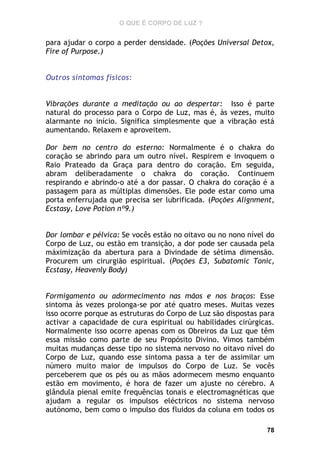 O QUE É CORPO DE LUZ ?

para ajudar o corpo a perder densidade. (Poções Universal Detox,
Fire of Purpose.)
Outros sintomas físicos:
Vibrações durante a meditação ou ao despertar: Isso é parte
natural do processo para o Corpo de Luz, mas é, às vezes, muito
alarmante no início. Significa simplesmente que a vibração está
aumentando. Relaxem e aproveitem.
Dor bem no centro do esterno: Normalmente é o chakra do
coração se abrindo para um outro nível. Respirem e invoquem o
Raio Prateado da Graça para dentro do coração. Em seguida,
abram deliberadamente o chakra do coração. Continuem
respirando e abrindo-o até a dor passar. O chakra do coração é a
passagem para as múltiplas dimensões. Ele pode estar como uma
porta enferrujada que precisa ser lubrificada. (Poções Alignment,
Ecstasy, Love Potion nº9.)
Dor lombar e pélvica: Se vocês estão no oitavo ou no nono nível do
Corpo de Luz, ou estão em transição, a dor pode ser causada pela
máximização da abertura para a Divindade de sétima dimensão.
Procurem um cirurgião espiritual. (Poções E3, Subatomic Tonic,
Ecstasy, Heavenly Body)
Formigamento ou adormecimento nas mãos e nos braços: Esse
sintoma às vezes prolonga-se por até quatro meses. Muitas vezes
isso ocorre porque as estruturas do Corpo de Luz são dispostas para
activar a capacidade de cura espiritual ou habilidades cirúrgicas.
Normalmente isso ocorre apenas com os Obreiros da Luz que têm
essa missão como parte de seu Propósito Divino. Vimos também
muitas mudanças desse tipo no sistema nervoso no oitavo nível do
Corpo de Luz, quando esse sintoma passa a ter de assimilar um
número muito maior de impulsos do Corpo de Luz. Se vocês
perceberem que os pés ou as mãos adormecem mesmo enquanto
estão em movimento, é hora de fazer um ajuste no cérebro. A
glândula pienal emite frequências tonais e electromagnéticas que
ajudam a regular os impulsos eléctricos no sistema nervoso
autónomo, bem como o impulso dos fluidos da coluna em todos os
78

 