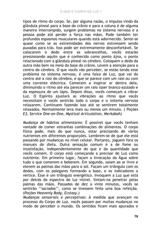 O QUE É CORPO DE LUZ ?

tipos de ritmo do corpo. Se, por alguma razão, o impulso vindo da
glândula pineal para a base do crânio e para a coluna é de alguma
maneira interrompido, surgem problemas no sistema nervoso e a
pessoa pode até perder a força nas mãos. Pode também ter
profundos espasmos musculares quando está adormecido. Sente-se
quase como se as extremidades dos nervos estivessem sendo
puxadas para trás. Isso pode ser extremamente desconfortável. Se
colocarem o dedo entre as sobrancelhas, vocês estarão
pressionando aquilo que é conhecido como ponto Ajna, o ponto
relacionado com a glândula pineal no cérebro. Coloquem o dedo da
outra mão bem no meio da base do crânio. Levem a atenção para o
centro do cérebro. O que vocês vão perceber, se estão tendo esse
problema no sistema nervoso, é uma faixa de Luz, que vai do
centro até a raiz do cérebro, e que se parece com um raio ou com
uma corrente eléctrica. Comecem a inspirar ar dentro dela,
diminuindo o ritmo até ela parecer um raio laser branco-azulado e
da espessura de um lápis. Depois disso, vocês começam a vibrar
Luz. O Espírito ajustará as vibrações ao ritmo que vocês
necessitam e vocês sentirão todo o corpo e o sistema nervoso
relaxarem. Continuem fazendo isso até se sentirem totalmente
relaxados. Normalmente leva mais ou menos um minuto. ( Poções
E3, Service One-on-One, Mystical Articulation, Merkabah)
Mudança de hábitos alimentares: É possível que vocês tenham
vontade de comer estranhas combinações de alimentos. O corpo
físico pode, mais do que nunca, estar precisando de vários
nutrientes em diferentes proporções. Lembrem-se de que ele está
passando por mudanças no nível celular. Portanto, joguem fora os
manuais de dieta. Outra sensação comum é a de fome ou
insatisfação, independentemente do que e da quantidade que
vocês comem. O corpo está começando a precisar de Luz como
nutriente. Em primeiro lugar, façam a Invocação da Água sobre
tudo o que comerem e beberem. Em segundo, saiam ao ar livre e
elevem as palmas das mãos para o sol. Façam um triângulo com os
dedos, com os polegares formando a base, e os indicadores o
vértice. Esse é um triângulo energético. Invoquem a Luz que está
por detrás do espectro de luz visível. Sintam-na penetrar pelas
palmas das mãos. Passados de dez a vinte minutos, vocês se
sentirão ‘’saciados’’, como se tivessem feito uma boa refeição.
(Poções Heavenly Body, Ecstasy.)
Mudanças sensoriais e perceptivas: Á medida que avançam no
processo do Corpo de Luz, vocês passam por muitas mudanças no
modo de perceber o mundo. Os sentidos ficam mais apurados e
79

 