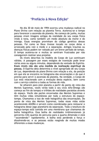 O QUE É CORPO DE LUZ ?

*Prefácio à Nova Edição*
No dia 30 de maio de 1994 ocorreu uma mudança radical no
Plano Divino com relação ao planeta Terra. Acelerou-se o tempo
para favorecer a ascensão do planeta. No começo de junho, muitas
pessoas viram imagens antigas da realidade do seu corpo físico
vindo à tona, como também um medo absoluto da morte e do
inimigo. Essas energias provinham do código genético dessas
pessoas. Foi como se Deus tivesse tocado no corpo delas e
arrancado pela raiz o medo e a separação. Antigos traumas ou
doenças físicas podem ter voltado por um breve período de tempo.
O tempo acelerou-se e muitos se sentiram frustrados por não
conseguirem realizar seus projetos
Os níveis descritos no modelo do Corpo de Luz continuam
válidos. A passagem por esses estágios de transição pode levar
vários anos ou alguns minutos, dependendo da vontade do Espírito.
Esses níveis não são uma medida da realização espiritual da
pessoa. O Espírito dela determina o nível apropriado de seu Corpo
de Luz, dependendo do plano Divino com relação a ela, da posição
em que ela se encontra no holograma das encarnações e do que é
preciso para servir à ascensão do planeta. Na verdade, o Corpo de
Luz está relacionado com a evolução desta espécie, bem como
com o serviço coletivo a todas as formas de vida.
Se olharem para este planeta a partir do ponto de vista das
Mentes Supremas, vocês verão todo o seu ciclo Alfa-Ômega (do
começo ao fim do tempo) e trilhões de realidades paralelas através
do espaço. Vocês são partes encarnadas das Mentes Supremas e
têm muitas vidas simultâneas por toda a estrutura do espaçotempo. Chamamos a isso de rede holográfica das encarnações. Do
ponto de vista das Mentes Supremas, todas essas vidas estão
acontecendo AGORA e servem como coordenadas para restaurar o
holograma desse jogo planetário da separação. Toda a tessitura do
espaço-tempo está contida em uma membrana que chamamos de
bolha holográfica. Essa bolha de realidades tridimensionais já
percorreu três quartos do percurso para a quarta dimensão e está
‘’ascendendo’’ rapidamente. A bolha está perdendo a força e
dissolvendo-se; e as pessoas estão reagindo de muitos modos
diferentes a essas mudanças.

8

 