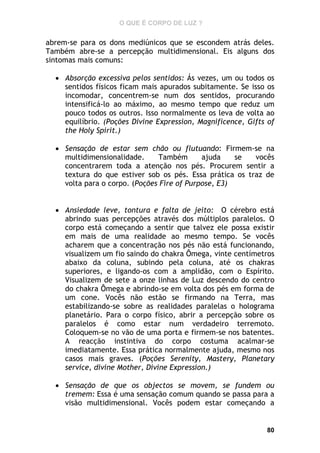 O QUE É CORPO DE LUZ ?

abrem-se para os dons mediúnicos que se escondem atrás deles.
Também abre-se a percepção multidimensional. Eis alguns dos
sintomas mais comuns:
 Absorção excessiva pelos sentidos: Ás vezes, um ou todos os
sentidos físicos ficam mais apurados subitamente. Se isso os
incomodar, concentrem-se num dos sentidos, procurando
intensificá-lo ao máximo, ao mesmo tempo que reduz um
pouco todos os outros. Isso normalmente os leva de volta ao
equilíbrio. (Poções Divine Expression, Magnificence, Gifts of
the Holy Spirit.)
 Sensação de estar sem chão ou flutuando: Firmem-se na
multidimensionalidade.
Também
ajuda
se
vocês
concentrarem toda a atenção nos pés. Procurem sentir a
textura do que estiver sob os pés. Essa prática os traz de
volta para o corpo. (Poções Fire of Purpose, E3)
 Ansiedade leve, tontura e falta de jeito: O cérebro está
abrindo suas percepções através dos múltiplos paralelos. O
corpo está começando a sentir que talvez ele possa existir
em mais de uma realidade ao mesmo tempo. Se vocês
acharem que a concentração nos pés não está funcionando,
visualizem um fio saindo do chakra Ômega, vinte centímetros
abaixo da coluna, subindo pela coluna, até os chakras
superiores, e ligando-os com a amplidão, com o Espírito.
Visualizem de sete a onze linhas de Luz descendo do centro
do chakra Ômega e abrindo-se em volta dos pés em forma de
um cone. Vocês não estão se firmando na Terra, mas
estabilizando-se sobre as realidades paralelas o holograma
planetário. Para o corpo físico, abrir a percepção sobre os
paralelos é como estar num verdadeiro terremoto.
Coloquem-se no vão de uma porta e firmem-se nos batentes.
A reacção instintiva do corpo costuma acalmar-se
imediatamente. Essa prática normalmente ajuda, mesmo nos
casos mais graves. (Poções Serenity, Mastery, Planetary
service, divine Mother, Divine Expression.)
 Sensação de que os objectos se movem, se fundem ou
tremem: Essa é uma sensação comum quando se passa para a
visão multidimensional. Vocês podem estar começando a

80

 