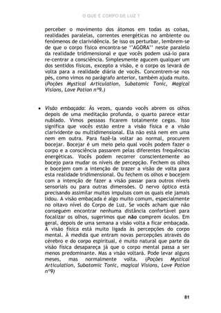 O QUE É CORPO DE LUZ ?

perceber o movimento dos átomos em todas as coisas,
realidades paralelas, correntes energéticas no ambiente ou
fenómenos de clarividência. Se isso os perturbar, lembrem-se
de que o corpo físico encontra-se ‘’AGORA’’ neste paralelo
da realidade tridimensional e que vocês podem usá-lo para
re-centrar a consciência. Simplesmente agucem qualquer um
dos sentidos físicos, excepto a visão, e o corpo os levará de
volta para a realidade diária de vocês. Concentrem-se nos
pés, como vimos no parágrafo anterior, também ajuda muito.
(Poções Mystical Articulation, Subatomic Tonic, Magical
Visions, Love Potion nº9.)
 Visão embaçada: Ás vezes, quando vocês abrem os olhos
depois de uma meditação profunda, o quarto parece estar
nublado. Vimos pessoas ficarem totalmente cegas. Isso
significa que vocês estão entre a visão física e a visão
clarividente ou multidimensional. Ela não está nem em uma
nem em outra. Para fazê-la voltar ao normal, procurem
bocejar. Bocejar é um meio pelo qual vocês podem fazer o
corpo e a consciência passarem pelas diferentes frequências
energéticas. Vocês podem recorrer conscientemente ao
bocejo para mudar os níveis de percepção. Fechem os olhos
e bocejem com a intenção de trazer a visão de volta para
esta realidade tridimensional. Ou fechem os olhos e bocejem
com a intenção de fazer a visão passar para outros níveis
sensoriais ou para outras dimensões. O nervo óptico está
precisando assimilar muitos impulsos com os quais ele jamais
lidou. A visão embaçada é algo muito comum, especialmente
no oitavo nível do Corpo de Luz. Se vocês acham que não
conseguem encontrar nenhuma distância confortável para
focalizar os olhos, sugerimos que não comprem óculos. Em
geral, depois de uma semana a visão volta a ficar embaçada.
A visão física está muito ligada às percepções do corpo
mental. À medida que entram novas percepções através do
cérebro e do corpo espiritual, é muito natural que parte da
visão física desapareça já que o corpo mental passa a ser
menos predominante. Mas a visão voltará. Pode levar alguns
meses, mas normalmente volta. (Poções Mystical
Articulation, Subatomic Tonic, magical Visions, Love Potion
nº9)

81

 