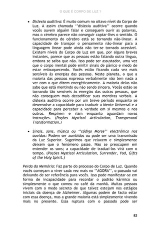 O QUE É CORPO DE LUZ ?

 Dislexia auditiva: É muito comum no oitavo nível do Corpo de
Luz. A assim chamada ‘’dislexia auditiva’’ ocorre quando
vocês ouvem alguém falar e conseguem ouvir as palavras,
mas o cérebro parece não conseguir captar-lhes o sentido. O
funcionamento do cérebro está se tornando não-linear. A
capacidade de transpor o pensamento não-linear para a
linguagem linear pode ainda não ter-se tornado acessível.
Existem níveis do Corpo de Luz em que, por alguns breves
instantes, parece que as pessoas estão falando outra língua,
embora se saiba que não. Isso pode ser assustador, uma vez
que o corpo mental pode emitir sinais de pânico e medo de
estar enlouquecendo. Vocês estão ficando cada vez mais
sensíveis às energias das pessoas. Neste planeta, o que a
maioria das pessoas expressa verbalmente não tem nada a
ver com o que dizem energéticamente. A maioria delas não
sabe que está mentindo ou não sendo sincera. Vocês estão se
tornando tão sensíveis às energias das outras pessoas, que
não conseguem mais decodificar suas mentiras verbais. A
dislexia auditiva ocorre por um breve período enquanto se
desenvolve a capacidade para traduzir a Mente Universal e a
capacidade para perceber a verdade em si mesmos e nos
outros. Respirem e riam enquanto aguardam novas
instruções. (Poções Mystical Articulation, Transpessoal
Transformation.)
 Sinais, sons, música ou ‘’código Morse’’ electrónico nos
ouvidos: Podem ser zumbidos ou pode ser uma transmissão
da Luz Superior. Sugerimos que relaxem e simplesmente
deixem que o fenómeno passe. Não se preocupem em
entender os sons; a capacidade de traduzi-los virá com o
tempo. (Poções Mystical Articulation, Surrender, Yod, Gifts
of the Holy Spirit.)
Perda da Memória: Faz parte do processo do Corpo de Luz. Quando
vocês começam a viver cada vez mais no ‘’AGORA’’, o passado vai
deixando de ser referência para vocês. Isso pode manifestar-se em
forma de incapacidade para recordar o padrão kármico ou
simplesmente o que comeu no café da manhã. Muitas pessoas
vivem com o medo secreto de que talvez estejam nos estágios
iniciais da doença de Alzheimer. Algumas podem de facto estar
com essa doença, mas a grande maioria está simplesmente vivendo
mais no presente. Essa ruptura com o passado pode ser

82

 