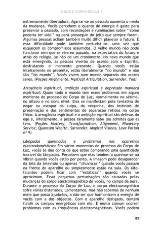 O QUE É CORPO DE LUZ ?

extremamente libertadora. Agarrar-se ao passado aumenta o medo
da mudança. Vocês percebem o quanto de energia é gasto para
preservar o passado, com recordações e ruminações sobre ‘’como
poderia ter sido’’ ou para prosseguir do jeito que sempre foram.
Algumas pessoas acham também muito difícil planejar o futuro. E
essa dificuldade pode também perturbá-los, uma vez que
esquecem os compromissos assumidos. O velho mundo não pode
funcionar sem que se viva no passado, na expectativa do futuro e
atrás do relógio, se não de um cronómetro. No novo mundo que
está emergindo, as pessoas viverão de acordo com o Espírito,
desfrutando o momento presente. Quando vocês estão
inteiramente no presente, estão literalmente ‘’no mundo’’ e não
são ‘’do mundo’’. Vocês vivem num mundo separado dos outros
seres. (Poções Alignmente, Mystical Articulation, Surrender, Yod)
Arrogância espiritual, ambição espiritual e depressão maníaca
espiritual: Quase todo o mundo tem esses problemas em algum
momento do processo do Corpo de Luz, normalmente no sétimo,
no oitavo e no nono nível. Eles se manifestam pela tentativa de
negar ou escapar da culpa, da vergonha, dos instintos de
preservação e dos sentimentos de separação retidos no corpo
físico. A arrogância espiritual e a ambição espiritual são defesas do
ego e, infelizmente, a pessoa raramente sabe (ou admite) que as
tem. (Poções Mastery, Transformation, Alignment, Planetary
Service, Quantum Wealth, Surrender, Magical Visions, Love Potion
nº 9)
Lâmpadas
queimadas
e
problemas
nos
aparelhos
electrodomésticos: Em vários momentos do processo do Corpo de
Luz, vocês se dão conta de que estão comprando uma quantidade
incrível de lâmpadas. Percebem que elas tendem a queimar-se ou
vibrar quando vocês estão por perto. A imagem pode desaparecer
da tela da televisão ou apenas ‘’chuviscar’’ quando vocês passam
na frente do aparelho ou simplesmente estão na sala. Os altofalantes podem ficar com ‘’estáticas’’ quando vocês se
aproximam. Essas pequenas perturbações são causadas pelas
mudanças do corpo electromagnético de vocês, no campo da aura.
Durante o processo do Corpo de Luz, o corpo electromagnético
sofre várias distensões. Lamentamos, mas não sabemos de nenhum
meio que possa ajudá-los, a não ser que harmonizem a energia de
vocês com a dos objectos. Com o aparelho desligado, tentem
fundir os campos energéticos com ele. É muito comum ocorrer
problemas com as frequências electromagnéticas. Vocês podem
83

 