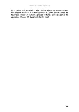 O QUE É CORPO DE LUZ ?

ficar muito mais sensíveis a elas. Talvez sintam-se como radares
que captam as ondas electromagnéticas ou como coisas saindo da
televisão. Procurem realizar a pratica de fundir a energia com a do
aparelho. (Poções E3, Subatomic Tonic, Yod)

84

 