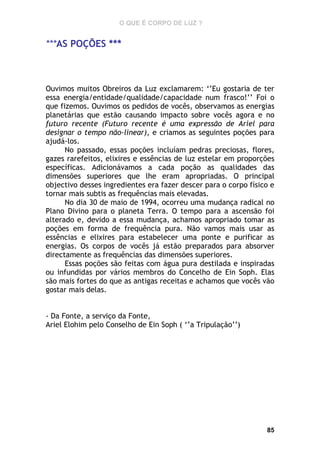 O QUE É CORPO DE LUZ ?

***AS POÇÕES ***

Ouvimos muitos Obreiros da Luz exclamarem: ‘’Eu gostaria de ter
essa energia/entidade/qualidade/capacidade num frasco!’’ Foi o
que fizemos. Ouvimos os pedidos de vocês, observamos as energias
planetárias que estão causando impacto sobre vocês agora e no
futuro recente (Futuro recente é uma expressão de Ariel para
designar o tempo não-linear), e criamos as seguintes poções para
ajudá-los.
No passado, essas poções incluíam pedras preciosas, flores,
gazes rarefeitos, elixires e essências de luz estelar em proporções
específicas. Adicionávamos a cada poção as qualidades das
dimensões superiores que lhe eram apropriadas. O principal
objectivo desses ingredientes era fazer descer para o corpo físico e
tornar mais subtis as frequências mais elevadas.
No dia 30 de maio de 1994, ocorreu uma mudança radical no
Plano Divino para o planeta Terra. O tempo para a ascensão foi
alterado e, devido a essa mudança, achamos apropriado tomar as
poções em forma de frequência pura. Não vamos mais usar as
essências e elixires para estabelecer uma ponte e purificar as
energias. Os corpos de vocês já estão preparados para absorver
directamente as frequências das dimensões superiores.
Essas poções são feitas com água pura destilada e inspiradas
ou infundidas por vários membros do Concelho de Ein Soph. Elas
são mais fortes do que as antigas receitas e achamos que vocês vão
gostar mais delas.
- Da Fonte, a serviço da Fonte,
Ariel Elohim pelo Conselho de Ein Soph ( ‘’a Tripulação’’)

85

 