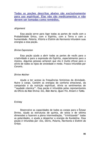 O QUE É CORPO DE LUZ ?

Todas as poções descritas abaixo são exclusivamente
para uso espiritual. Elas não são medicamentos e não
devem ser tomadas como remédios.
Alignment
Essa poção serve para ligar todas as partes de vocês com a
Probabilidade Única, com o Espírito, com a Terra e com a
humanidade. Polaria, Vitória e Elohim da Harmonia infundem suas
energias a essa poção.
Divine Expression
Essa poção ajuda a abrir todas as partes de vocês para a
criatividade e para a expressão do Espírito, especialmente para a
música. Algumas pessoas acharam que ela é muito eficaz para o
alívio de todos os tipos de ansiedade e medo. Frasco infundido por
Coronis.
Divine Mother
Ajuda a ter acesso às frequências femininas da divindade.
Nutre o corpo. Contém as energias do conforto emocional, da
compaixão e da nutrição espiritual. Alivia os sentimentos de
‘’saudade cósmica’’. Essa poção é infundida pelas representantes
do Ofício da Mãe Divina: Ísis, Mãe Maria, Quan Yin, Krzani e TaMa.

Ecstasy
Desenvolve as capacidades de todos os corpos para o Êxtase
Divino. Ajuda as estruturas de quinta, de sexta e de sétima
dimensões a fazerem a plena intermediação, ‘’trinitizando’’ todas
as polaridades, e ajuda a despertar a energia da Kundaline. Essa
poção é infundida por :Ísis, Osíris, Polaria, Harmonia e Elohim da
Graça.

86

 