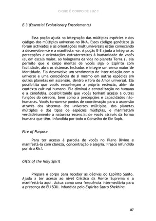 O QUE É CORPO DE LUZ ?

E-3 (Essential Evolutionary Encodements)
Essa poção ajuda na integração das múltiplas espécies e dos
códigos dos múltiplos universos no DNA. Esses códigos genéticos já
foram activados e as orientações multiuiniversais estão começando
a desenvolver-se e a manifestar-se. A poção E-3 ajuda a integrar as
percepções e orientações extraterrestres à humanidade de vocês
(e, em escala maior, ao holograma da vida no planeta Terra.) . ela
permite que o corpo mental de vocês siga o Espírito com
facilidade, abra os sistemas fechados e integre um senso maior de
identidade. Ela desenvolve um sentimento de inter-relação com o
universo e uma consciência de si mesmo em outras espécies em
outros planetas em ascensão, dentro e fora do Amor universal. Ela
possibilita que vocês reconheçam a própria essência, além do
contexto cultural humano. Ela diminui a centralização no humano
e a xenofobia, possibilitando que vocês tenham acesso a outras
funções do cérebro, bem como a percepções e capacidades nãohumanas. Vocês tornam-se pontos de coordenação para a ascensão
através dos sistemas dos universos múltiplos, dos planetas
múltiplos e dos tipos de espécies múltiplas, e manifestam
verdadeiramente a natureza essencial de vocês através da forma
humana que têm. Infundida por todo o Conselho de Ein Soph.
Fire of Purpose
Para ter acesso à parcela de vocês no Plano Divino e
manifestá-la com clareza, concentração e alegria. Frasco infundido
por Aru Kirl.
Gifts of the Holy Spirit
Prepara o corpo para receber as dádivas do Espírito Santo.
Ajuda a ter acesso ao nível Crístico da Mente Suprema e a
manifestá-la aqui. Actua como uma frequência intermediária para
a presença do EU SOU. Infundida pelo Espírito Santo Shekhina.

87

 