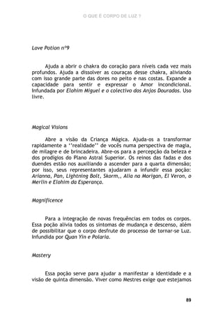 O QUE É CORPO DE LUZ ?

Love Potion nº9
Ajuda a abrir o chakra do coração para níveis cada vez mais
profundos. Ajuda a dissolver as couraças desse chakra, aliviando
com isso grande parte das dores no peito e nas costas. Expande a
capacidade para sentir e expressar o Amor incondicional.
Infundada por Elohim Miguel e o colectivo dos Anjos Dourados. Uso
livre.

Magical Visions
Abre a visão da Criança Mágica. Ajuda-os a transformar
rapidamente a ‘’realidade’’ de vocês numa perspectiva de magia,
de milagre e de brincadeira. Abre-os para a percepção da beleza e
dos prodígios do Plano Astral Superior. Os reinos das fadas e dos
duendes estão nos auxiliando a ascender para a quarta dimensão;
por isso, seus representantes ajudaram a infundir essa poção:
Arianna, Pan, Lightning Bolt, Skorm,, Alia na Morigan, El Veron, o
Merlin e Elohim da Esperança.
Magnificence
Para a integração de novas frequências em todos os corpos.
Essa poção alivia todos os sintomas de mudança e descenso, além
de possibilitar que o corpo desfrute do processo de tornar-se Luz.
Infundida por Quan Yin e Polaria.
Mastery
Essa poção serve para ajudar a manifestar a identidade e a
visão de quinta dimensão. Viver como Mestres exige que estejamos

89

 
