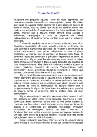 O QUE É CORPO DE LUZ ?

*Uma Parábola*
Imaginem um pequeno aquário (feito de vidro espelhado por
dentro) encerrado dentro de um outro aquário , maior. Os peixes
que estão no aquário maior podem ver o que acontece dentro do
aquário menor, mas os peixes que estão no aquário menor não
podem ver além dele. O aquário menor é a única realidade desses
seres. Imagine que o aquário maior contém água salgada e
anêmonas, caranguejos e todas as espécies de peixes
extraordinários. O aquário menor contém água doce e peixinhos
dourados.
O vidro do aquário menor está ficando cada vez mais fino.
Pequenas quantidades de água salgada estão se infiltrando por
suas paredes e os peixinhos dourados são forçados a desenvolver-se
muito rapidamente para poder adaptar-se a essa mudança
ambiental. À medida que as paredes se tornam mais finas, os
peixinhos dourados começam a perceber vagamente os seres do
aquário maior. Alguns peixinhos dourados encaram os outros peixes
como inimigos e procuram a todo o custo defender seu aquário de
uma invasão iminente. Eles vêem nas anêmonas o Mal e acusam os
outros peixinhos dourados de serem ‘’influenciados pelas
anêmonas’’. Esses peixinhos dourados escondem o medo que
sentem, criando um clima de terror à sua volta.
Alguns peixinhos dourados concluem que os peixes do aquário
maior estiveram controlando o aquário deles o tempo todo. Eles
consideram a si mesmos, e a todos os outros peixinhos dourados,
pobres vítimas. Supõem que as criaturas que vivem do outro lado
da parede de vidro os mantiveram no aquário menor com o
propósito único de algum dia devorá-los. À medida que as paredes
do aquário menor se desfazem, eles se sentem cada vez mais
aterrorizados.
Alguns dos peixinhos dourados vêem os peixes do outro lado
das paredes de vidro como seres sagrados, superiores e todopoderosos. Esses peixinhos abrem mão do seu poder interior e,
confusos, oscilam entre o sentimento de terem sido especialmente
eleitos e o sentimento de completa inutilidade. Procuram
interpretar as mensagens ocultas de seus ‘’mestres’’ e
fundamentam suas ações e crenças nessas mensagens. Nadam de
um lado para outro no pequeno aquário, criando com isso muita
agitação sem nenhum efeito duradouro.
Outros peixinhos dourados vêem os seres do aquário maior
como irmãos e ficam maravilhados diante das variações milagrosas
9

 