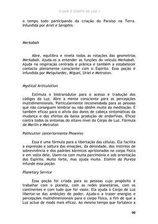 O QUE É CORPO DE LUZ ?

o tempo todo participando da criação do Paraíso na Terra.
Infundida por Ariel e Seraphis.

Merkabah
Abre, equilibra e nivela todas as rotações das geometrias
Merkabah. Ajuda-os a entender as funções do veiculo Merkabah.
Ajuda na respiração centrada e prânica e também a estabelecer
contacto plenamente consciente com o Espírito. Essa poção é
infundida por Melquisedec, Miguel, Uriel e Metraton.
Mystical Articulation
Estimula o biotransdutor para o acesso e tradução dos
códigos da Luz. Abre a mente consciente para as percepções
multidimensionais. Particularmente recomendada para as pessoas
que não conseguem lembrar ou não obtêm muito da meditação. É
também eficaz para o alívio das dores de cabeça sintomáticas da
mudança e dos efeitos da baixa produção de endorfinas. Eficaz
contra todos os sintomas do oitavo nível do Corpo de Luz. Fórmula
de Merlin e Metraton
Pathcutter (anteriormente Phoenix)
Essa é uma fórmula para a libertação das células. Ela facilita
a expressão e soltura das emoções, da densidade, dos instintos de
sobrevivência e dos padrões kármicos aprisionados no corpo físico
e em volta dele. Usem-na com muita parcimónia e sob orientação
dos Espírito. Muito forte, mas ajuda muito. Elohim da Pureza
infunde essa poção.
Planetary Service
Essa poção foi criada para as pessoas cujo propósito é
trabalhar com o planeta, com as redes planetárias, com os
continentes e com tudo que for vasto. Ela ajuda o Corpo de Luz
libertar-se das ambições de poder. Ajuda-o a trazer energias e
percepções multidimensionais para o corpo físico, a fim de que a
Luz actue de modo mais eficaz. Ao mesmo tempo que fortalece a
90

 